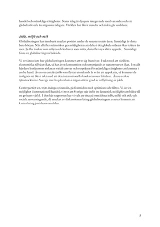 handel och mänskliga rättigheter. Stater idag är djupare integrerade med varandra och ett
globalt nätverk än någonsin tidigare. Världen har blivit mindre och tiden går snabbare.


Jobb, miljö och etik
Globaliseringen har inneburit mycket positivt under de senaste trettio åren. Samtidigt är detta
bara början. När allt fler människor ges möjligheten att delta i det globala utbytet ökar takten än
mer. Ju fler tankar som utbyts och kulturer som möts, desto fler nya idéer uppstår. Samtidigt
finns en globaliseringens baksida.

Vi vet ännu inte hur globaliseringen kommer att te sig framöver. I takt med att världens
ekonomiska tillväxt ökat, så har även konsumtion och utnyttjande av naturresurser ökat. I en allt
hårdare konkurrens riskerar socialt ansvar och respekten för mänskliga rättigheter att komma i
andra hand. Även om antalet jobb som flyttat utomlands är svårt att uppskatta, så kommer de
troligtvis att öka i takt med att den internationella konkurrensen hårdnar. Ännu verkar
tjänstesektorn i Sverige inte ha påverkats i någon större grad av utflyttning av jobb.

Centerpartiet ser, trots många orosmoln, på framtiden med optimism och tilltro. Vi ser en
möjlighet i internationell handel, vi tror att Sverige står inför en fantastisk möjlighet att bidra till
en grönare värld. I den här rapporten har vi valt att titta på områdena jobb, miljö och etik och
socialt ansvarstagande, då mycket av diskussionen kring globaliseringens avarter kommit att
kretsa kring just dessa områden.




                                                                                                       5
 