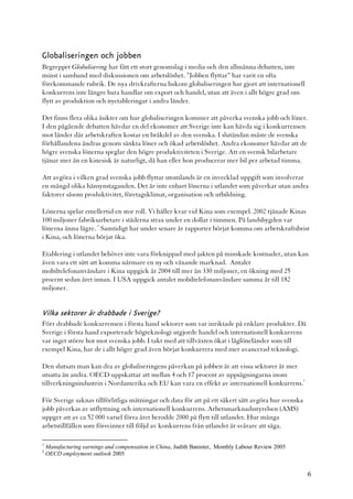 Globaliseringen och jobben
Begreppet Globalisering har fått ett stort genomslag i media och den allmänna debatten, inte
minst i samband med diskussionen om arbetslöshet. ”Jobben flyttar” har varit en ofta
förekommande rubrik. De nya drivkrafterna bakom globaliseringen har gjort att internationell
konkurrens inte längre bara handlar om export och handel, utan att även i allt högre grad om
flytt av produktion och nyetableringar i andra länder.

Det finns flera olika åsikter om hur globaliseringen kommer att påverka svenska jobb och löner.
I den pågående debatten hävdar en del ekonomer att Sverige inte kan hävda sig i konkurrensen
mot länder där arbetskraften kostar en bråkdel av den svenska. I slutändan måste de svenska
förhållandena ändras genom sänkta löner och ökad arbetslöshet. Andra ekonomer hävdar att de
högre svenska lönerna speglar den högre produktiviteten i Sverige. Att en svensk bilarbetare
tjänar mer än en kinesisk är naturligt, då han eller hon producerar mer bil per arbetad timma.

Att avgöra i vilken grad svenska jobb flyttar utomlands är en invecklad uppgift som involverar
en mängd olika hänsynstaganden. Det är inte enbart lönerna i utlandet som påverkar utan andra
faktorer såsom produktivitet, företagsklimat, organisation och utbildning.

Lönerna spelar emellertid en stor roll. Vi håller kvar vid Kina som exempel. 2002 tjänade Kinas
100 miljoner fabriksarbetare i städerna strax under en dollar i timmen. På landsbygden var
                    1
lönerna ännu lägre. Samtidigt har under senare år rapporter börjat komma om arbetskraftsbrist
i Kina, och lönerna börjat öka.

Etablering i utlandet behöver inte vara förknippad med jakten på minskade kostnader, utan kan
även vara ett sätt att komma närmare en ny och växande marknad. Antalet
mobiltelefonanvändare i Kina uppgick år 2004 till mer än 330 miljoner, en ökning med 25
procent sedan året innan. I USA uppgick antalet mobiltelefonanvändare samma år till 182
miljoner.


Vilka sektorer är drabbade i Sverige?
Förr drabbade konkurrensen i första hand sektorer som var inriktade på enklare produkter. Då
Sverige i första hand exporterade högteknologi utgjorde handel och internationell konkurrens
var inget större hot mot svenska jobb. I takt med att tillväxten ökat i låglöneländer som till
exempel Kina, har de i allt högre grad även börjat konkurrera med mer avancerad teknologi.

Den slutsats man kan dra av globaliseringens påverkan på jobben är att vissa sektorer är mer
utsatta än andra. OECD uppskattar att mellan 4 och 17 procent av uppsägningarna inom
                                                                                             2
tillverkningsindustrin i Nordamerika och EU kan vara en effekt av internationell konkurrens.

För Sverige saknas tillförlitliga mätningar och data för att på ett säkert sätt avgöra hur svenska
jobb påverkas av utflyttning och internationell konkurrens. Arbetsmarknadsstyrelsen (AMS)
uppger att av ca 52 000 varsel förra året berodde 2000 på flytt till utlandet. Hur många
arbetstillfällen som försvinner till följd av konkurrens från utlandet är svårare att säga.

1
    Manufacturing earnings and compensation in China, Judith Banister, Monthly Labour Review 2005
2
    OECD employment outlook 2005


                                                                                                     6
 