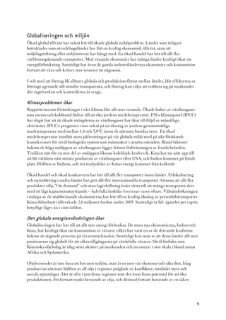 Globaliseringen och miljön
Ökad global tillväxt har också lett till ökade globala miljöproblem. Länder som tidigare
betraktades som utvecklingsländer har fått en kraftig ekonomisk tillväxt, utan att
miljölagstiftning eller miljöintresse har hängt med. En ökad handel har lett till allt fler
världsomspännande transporter. Med växande ekonomier har många länder kraftigt ökat sin
energiförbrukning. Samtidigt har även de gamla industriländernas ekonomier och konsumtion
fortsatt att växa och kräver mer resurser än någonsin.

I och med att företag bli alltmer globala och produktion flyttar mellan länder, blir effekterna av
företags agerande allt mindre transparenta, och företag kan välja att etablera sig på marknader
där regelverken och kontrollerna är svaga.

Klimatproblemen ökar
Rapporterna om förändringar i vårt klimat blir allt mer oroande. Ökade halter av växthusgaser
som metan och koldioxid bidrar till att öka jordens medeltemperatur. FN:s klimatpanel (IPCC)
har slagit fast att de ökade mängderna av växthusgaser har ökat till följd av mänskliga
aktiviteter. IPCC:s prognoser visar också på en ökning av jordens genomsnittliga
marktemperatur med mellan 1,4 och 5,8°C inom de närmsta hundra åren. En ökad
medeltemperatur innebär stora påfrestningar på vår globala miljö med på sikt förödande
konsekvenser för såväl biologiska system som människor i utsatta områden. Bland faktorer
bakom de höga utsläppen av växthusgaser ligger främst förbränningen av fossila bränslen.
Trafiken står för en stor del av utsläppen liksom koleldade kraftverk. Kina har nu nått upp till
att bli världens näst största producent av växthusgaser efter USA, och Indien kommer på fjärde
plats. Hälften av Indiens, och två tredjedelar av Kinas energi kommer från kolkraft.

Ökad handel och ökad konkurrens har lett till allt fler transporter inom länder. Utlokalisering
och nyetablering i andra länder har gett allt fler internationella transporter. Genom att allt fler
produkter säljs ”On demand” och utan lagerhållning leder detta till att många transporter sker
med ett lågt kapacitetsutnyttjande – halvfulla lastbilar levererar varor oftare. Välståndsökningen
i många av de snabbväxande ekonomierna har lett till en kraftig ökning av personbilstransporter.
Kinas bilindustri tillverkade 2,6 miljoner fordon under 2005. Samtidigt är bil- ägandet per capita
betydligt lägre än i västvärlden.

Den globala energianvändningen ökar
Globaliseringen har lett till att allt mer energi förbrukas. De stora nya ekonomierna, Indien och
Kina, har kraftigt ökat sin konsumtion av råvaror vilket har varit en av de drivande krafterna
bakom de stigande priserna på råvarumarknaden. Samtidigt kan man se att dessa länder allt mer
positionerar sig globalt för att säkra tillgångarna på värdefulla råvaror. Såväl Indiska som
Kinesiska oljebolag är idag stora aktörer på marknaden och investerar i stor skala i bland annat
Afrika och Sydamerika.

Oljeberoendet är inte bara ett hot mot miljön, utan även mot vår ekonomi och säkerhet. Idag
produceras närmare hälften av all olja i regioner präglade av konflikter, totalitärt styre och
sociala spänningar. Det är ofta i just dessa regioner som det även finns potential för att öka
produktionen. Ett fortsatt starkt beroende av olja, och därmed fortsatt beroende av en säker




                                                                                                     9
 