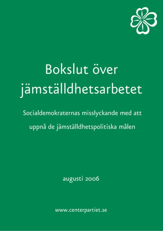 Bokslut över
jämställdhetsarbetet
Socialdemokraternas misslyckande med att
  uppnå de jämställdhetspolitiska målen




             augusti 2006



           www.centerpartiet.se
 