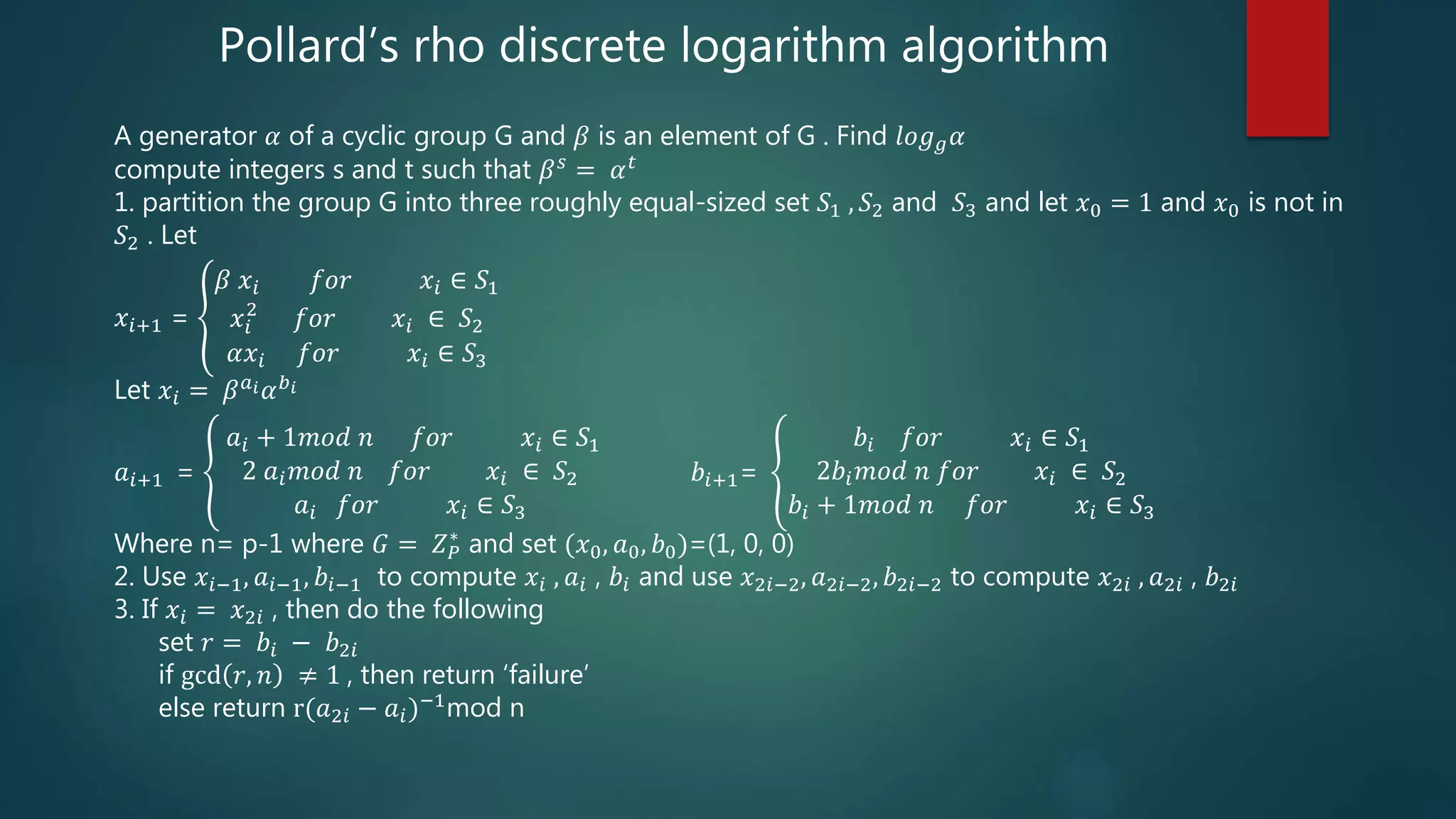 Pollard’s rho discrete logarithm algorithm
A generator 𝛼 of a cyclic group G and 𝛽 is an element of G . Find 𝑙𝑜𝑔 𝑔 𝛼
compute integers s and t such that 𝛽 𝑠
= 𝛼 𝑡
1. partition the group G into three roughly equal-sized set 𝑆1 , 𝑆2 and 𝑆3 and let 𝑥0 = 1 and 𝑥0 is not in
𝑆2 . Let
𝑥𝑖+1 =
𝛽 𝑥𝑖 𝑓𝑜𝑟 𝑥𝑖 ∈ 𝑆1
𝑥𝑖
2
𝑓𝑜𝑟 𝑥𝑖 ∈ 𝑆2
𝛼𝑥𝑖 𝑓𝑜𝑟 𝑥𝑖 ∈ 𝑆3
Let 𝑥𝑖 = 𝛽 𝑎 𝑖 𝛼 𝑏 𝑖
𝑎𝑖+1 =
𝑎𝑖 + 1𝑚𝑜𝑑 𝑛 𝑓𝑜𝑟 𝑥𝑖 ∈ 𝑆1
2 𝑎𝑖 𝑚𝑜𝑑 𝑛 𝑓𝑜𝑟 𝑥𝑖 ∈ 𝑆2
𝑎𝑖 𝑓𝑜𝑟 𝑥𝑖 ∈ 𝑆3
𝑏𝑖+1=
𝑏𝑖 𝑓𝑜𝑟 𝑥𝑖 ∈ 𝑆1
2𝑏𝑖 𝑚𝑜𝑑 𝑛 𝑓𝑜𝑟 𝑥𝑖 ∈ 𝑆2
𝑏𝑖 + 1𝑚𝑜𝑑 𝑛 𝑓𝑜𝑟 𝑥𝑖 ∈ 𝑆3
Where n= p-1 where 𝐺 = 𝑍 𝑃
∗
and set (𝑥0, 𝑎0, 𝑏0)=(1, 0, 0)
2. Use 𝑥𝑖−1, 𝑎𝑖−1, 𝑏𝑖−1 to compute 𝑥𝑖 , 𝑎𝑖 , 𝑏𝑖 and use 𝑥2𝑖−2, 𝑎2𝑖−2, 𝑏2𝑖−2 to compute 𝑥2𝑖 , 𝑎2𝑖 , 𝑏2𝑖
3. If 𝑥𝑖 = 𝑥2𝑖 , then do the following
set 𝑟 = 𝑏𝑖 − 𝑏2𝑖
if gcd 𝑟, 𝑛 ≠ 1 , then return ‘failure’
else return r(𝑎2𝑖 − 𝑎𝑖)−1mod n
 