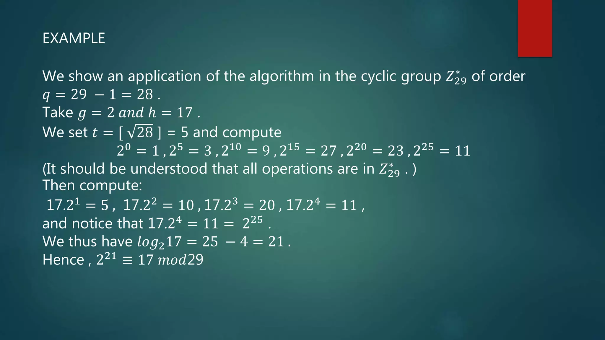 EXAMPLE
We show an application of the algorithm in the cyclic group 𝑍29
∗
of order
𝑞 = 29 − 1 = 28 .
Take 𝑔 = 2 𝑎𝑛𝑑 ℎ = 17 .
We set 𝑡 = [ 28 ] = 5 and compute
20
= 1 , 25
= 3 , 210
= 9 , 215
= 27 , 220
= 23 , 225
= 11
(It should be understood that all operations are in 𝑍29
∗
. )
Then compute:
17.21 = 5 , 17.22 = 10 , 17.23 = 20 , 17.24 = 11 ,
and notice that 17.24 = 11 = 225 .
We thus have 𝑙𝑜𝑔217 = 25 − 4 = 21 .
Hence , 221 ≡ 17 𝑚𝑜𝑑29
 