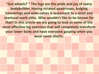 "Got wheels? " The legs are the pride and joy of every
    bodybuilder. Having striated quadriceps, bulging
 hamstrings and wide calves is testament to a strict and
 maniacal work ethic. Who wouldn't like to be known for
 that? In this article we are going to look at some of the
most effective leg exercises that will completely transform
 your lower body and have everyone gasping when you
                     wear some shorts.
 