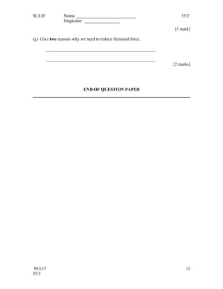 SULIT            Nama: ___________________________                 55/2
                 Tingkatan: ________________
                                                               [1 mark]

(g) Give two reasons why we need to reduce frictional force.

        __________________________________________________

        __________________________________________________
                                                               [2 marks]




                            END OF QUESTION PAPER




 SULIT                                                               12
55/2
 