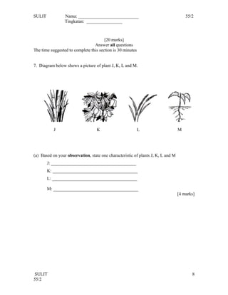 SULIT            Nama: ___________________________                                    55/2
                 Tingkatan: ________________



                                       [20 marks]
                                 Answer all questions
The time suggested to complete this section is 30 minutes


7. Diagram below shows a picture of plant J, K, L and M.




           J                       K                        L                     M




(a) Based on your observation, state one characteristic of plants J, K, L and M
        J: ______________________________________
        K: ______________________________________
        L: ______________________________________

        M: ______________________________________
                                                                                  [4 marks]




 SULIT                                                                                   8
55/2
 