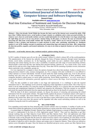 © 2015, IJARCSSE All Rights Reserved Page | 829
Volume 5, Issue 8, August 2015 ISSN: 2277 128X
International Journal of Advanced Research in
Computer Science and Software Engineering
Research Paper
Available online at: www.ijarcsse.com
Real time Extraction of Sentiment and Analysis for Decision Making
Vishwasa Navada K, Naveen D Chandavarkar
Dept. of Computer Science, NMAM Institute of Technology
Nitte, Karnataka, India
Abstract— Since last decade, Social Media has become the basic need of the internet users around the globe. With
more than 3 billion internet users, social media no longer remains as a platform only to share personal activities. So
whatever users share in social media websites can have useful information in it, but the data is very huge and picking
the right thing out of it is not an easy job for a human being. In this paper, we discuss the ways of extraction and
processing the data from social media websites like Facebook, Twitter which can be used by customers to decide
whether to buy a product and businesses to make decisions in their sales, marketing, advertising etc. Sentiment
analysis is one of the leading concepts in analyzing and categorizing huge and unprocessed data. After categorizing
the data into positive, negative, and neutral statements, it is easy to use them as input for business as well as domestic
purposes.
Keywords— social media, internet, data, sentiment analysis, opinion mining, business
I. INTRODUCTION
In 2015, number of internet users all over the world crossed 3 billion [1], which is almost 40% of the world population.
This popularization of the Internet has radically changed the forms of human interaction through instant messaging,
forums, social media, ecommerce etc. In the beginning, social media was just a platform where people used for
interacting and content sharing, but now a day‟s availability of internet and wide range of social networking websites
altered people‟s mind such that they start sharing their personal feelings, opinions etc. As a result of this, every social
media service ends up with a huge random data every day. Those data will be consisting of product reviews, discussions
about a particular event, complaints, gossips etc.
It is very important for a company to know the opinion of people have about their products. It plays a crucial role in
taking decisions related to sales, resource management, etc. For a company with sales worldwide it is very difficult to
collect opinions or reviews individually. Growth of social media has made reaching people easy. Even in this process
reaching each and every one is time consuming and not an economic process. Because of these problems, many
companies decided to spend money on social media monitoring. Social Media monitoring is “an active monitoring of
social media channels for information, generally applied to content sources like blogs, social networking site, forums
etc” [2].
Since the data available in social media is very huge and unprocessed, it is a challenge to pick the required
information from it. This challenge can be solved by employing certain algorithms to process them. One of the ways in
which it can be made possible is by using the concept of Sentiment Analysis. It is a process that uses natural language
processing and computational linguistics to identify and categorize the information. With this concept we can analyze
and extract the required information from the unprocessed data and use them for the benefit of a product or a company.
With the help of all above mentioned concepts, we discuss the process of extracting and processing the related
information from the social media websites. This paper briefly explains the process of sentiment analysis with respect to
the twitter as an example. The reason behind why we chose Twitter is that it is one of the most used social media
platform in the current time. More over it is easy to get data from a source which allows you to extract the data easily and
in real time. We also cover how this process can be expanded with other social networking websites as well as the
methods of using the result for useful purposes.
II. RELATED WORK
Ever expanding social media has been attracting many research scholars since its inception. A number of works can be
found which explain the application of social media monitoring on various areas like social issues, health and business.
A research paper by Magdalini Eirinaki, Shamita Pisal, Japinder Singh proposes a concept of Opinion Search Engine
[3] and it is implemented in the form of a Web Application named “AskUs”. They used two algorithms to get their
concept working; they are High Adjective Count (HAC) and Max Opinion Score. Their web application uses High
Adjective Count (HAC) algorithm to identify the key features of a particular product such as weight, speed, performance.
It basically works on the principle that the nouns for which reviewers express a lot of opinions are most likely to be the
important and distinguishing features than those for which users don‟t express such opinions. This algorithm also counts
the number of adjectives used to describe a feature and assigns score to respective features. These scores are referred as
opinion scores throughout the paper. Once the features are identified and given scores, system uses Max Opinion Score
 