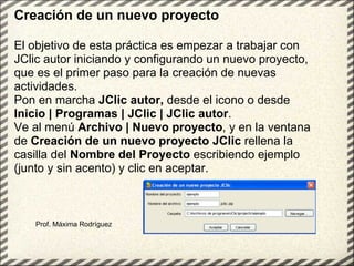 Prof. Máxima Rodríguez Creación de un nuevo proyecto El objetivo de esta práctica es empezar a trabajar con JClic autor iniciando y configurando un nuevo proyecto, que es el primer paso para la creación de nuevas actividades. Pon en marcha  JClic autor,  desde el icono o desde  Inicio | Programas | JClic | JClic autor . Ve al menú  Archivo | Nuevo proyecto , y en la ventana de  Creación de un nuevo proyecto JClic  rellena la casilla del  Nombre del Proyecto  escribiendo ejemplo (junto y sin acento) y clic en aceptar.  