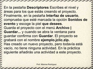 Prof. Máxima Rodríguez En la pestaña  Descriptores  Escribes el nivel y áreas para los que estás creando el proyecto. Finalmente, en la pestaña  Interfaz de usuario , comprueba que esté marcada la opción  Sonidos de evento  y escoge la piel  que desees . Guarda el proyecto con el menú  Archivo | Guardar...  y cuando se abra la ventana para guardar confirma con  Guardar . El proyecto se grabará con el nombre  ejemplo.jclic.zip. Has creado un nuevo proyecto, pero todavía está vacío, no tiene ninguna actividad. En la práctica siguiente añadirás una actividad a este proyecto.   