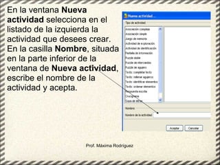 Prof. Máxima Rodríguez En la ventana  Nueva actividad  selecciona en el listado de la izquierda la actividad que desees crear. En la casilla  Nombre , situada en la parte inferior de la ventana de  Nueva actividad , escribe el nombre de la actividad y acepta.   