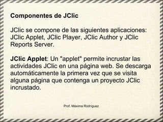 Prof. Máxima Rodríguez Componentes de JClic   JClic se compone de las siguientes aplicaciones: JClic Applet, JClic Player, JClic Author y JClic Reports Server.   JClic Applet : Un "applet" permite incrustar las actividades JClic en una página web. Se descarga automáticamente la primera vez que se visita alguna página que contenga un proyecto JClic incrustado. 