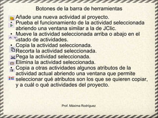 Botones de la barra de herramientas Añade una nueva actividad al proyecto.  Prueba el funcionamiento de la actividad seleccionada abriendo una ventana similar a la de JClic. Mueve la actividad seleccionada arriba o abajo en el listado de actividades.  Copia la actividad seleccionada.  Recorta la actividad seleccionada. Pega la actividad seleccionada.  Elimina la actividad seleccionada. Copia a otras actividades algunos atributos de la actividad actual abriendo una ventana que permite seleccionar qué atributos son los que se quieren copiar, y a cuál o qué actividades del proyecto. Prof. Máxima Rodríguez 