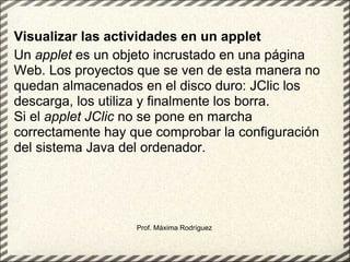 Prof. Máxima Rodríguez Visualizar las actividades en un applet Un  applet  es un objeto incrustado en una página Web. Los proyectos que se ven de esta manera no quedan almacenados en el disco duro: JClic los descarga, los utiliza y finalmente los borra. Si el  applet JClic  no se pone en marcha correctamente hay que comprobar la configuración del sistema Java del ordenador.  