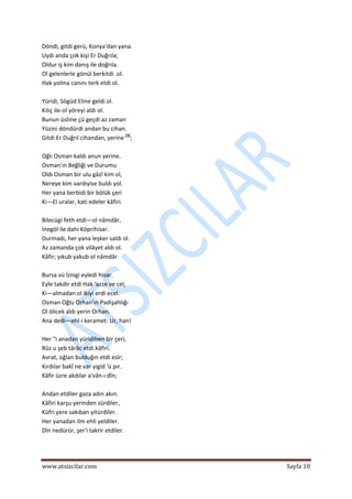  
www.atsizcilar.com  Sayfa 10 
 
Döndi, gitdi gerü, Konya'dan yana.  
Uydı anda çok kişi Er Duğrıla;  
Oldur iş kim danış ile doğrıla.  
Ol gelenlerle gönül berkitdi .ol.  
Hak yolma canını terk etdi ol.  
  
Yüridi, Sögüd Eline geldi ol.  
Kılıç ile‐ol yöreyi aldı ol.  
Bunun üstine çü geçdi az zaman  
Yüzini döndürdi andan bu cihan.  
Gitdi Er Duğrıl cihandan, yerine [3]
;  
  
Oğlı Osman kaldı anun yerine.  
Osman'ın Beğliği ve Durumu  
Oldı Osman bir ulu gâzî kim ol,  
Nereye kim vardıyise buldı yol.  
Her yana berbidi bir bölük çeri  
Ki—El uralar, kati edeler kâfiri.  
  
Bilecügi feth etdi—ol nâmdâr,  
İnegöl ile dahi Köprihisar.  
Durmadı, her yana leşker saldı ol.  
Az zamanda çok vilâyet aldı ol.  
Kâfir; yıkub yakub ol nâmdâr  
  
Bursa vü İznigi eyledi hisar.  
Eyle takdir etdi Hak 'azze ve cel,  
Ki—almadan ol ikiyi erdi ecel.  
Osman Oğlu Orhan'ın Padişahlığı  
Ol ölicek aldı yerin Orhan.  
Ana dedi—ehl‐i keramet: Ur, han!  
  
Her "i anadan yüridiben bir çeri,  
Rûz u şeb târâc etdi.kâfiri.  
Avrat, oğlan bulduğın etdi esîr;  
Kırdılar bakî ne var yigid 'ü pır.  
Kâfir üzre akdılar a'vân‐ı dîn;  
  
Andan etdiler gaza adın akın.  
Kâfiri karşu yerinden sürdiler,  
Küfri yere sakıban yitürdiler.  
Her yanadan ilm ehli yeldiler.  
Dîn nedürür, şer'i takrir etdiler.  
  
 
 