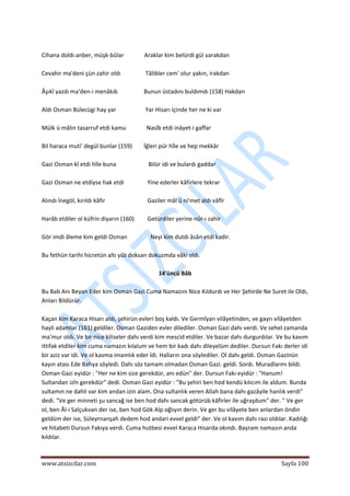  
www.atsizcilar.com  Sayfa 100 
 
 
Cihana doldı anber, müşk‐bûlar              Araklar kim belürdi gül varakdan 
 
Cevahir ma'deni çün zahir oldı                 Tâlibler cem' olur yakın, irakdan 
 
Âşıkî yazdı ma'den‐i menâkıb                  Bunun üstadını buldımdı (158) Hakdan 
 
Aldı Osman Bülecügi hay yar                    Yar Hisarı içinde her ne ki var 
 
Mülk ü mâlin tasarruf etdi kamu              Nasîb etdi inâyet‐i gaffar 
 
Bil haraca muti' degül bunlar (159)        İğleri pür hîle ve hep mekkâr 
 
Gazi Osman kî etdi hîle buna                      Bilür idi ve bulardı gaddar 
 
Gazi Osman ne etdiyse hak etdi                Yine ederler kâfirlere tekrar 
 
Alındı İnegöl, kırıldı kâfir                             Gaziler mâl ü ni'met aldı vâfîr 
 
Harâb etdiler ol küfrin diyarın (160)         Getürdiler yerine nûr‐ı zahir 
 
Gör imdi âleme kim geldi Osman                Neyi kim dutdı âsân etdi kadir. 
 
Bu fethün tarihi hicretün altı yüz doksan dokuzmda vâki oldı. 
 
14'üncü Bâb 
 
Bu Bab Anı Beyan Eder kim Osman Gazi Cuma Namazını Nice Kıldurdı ve Her Şehirde Ne Suret ile Oldı, 
Anları Bildürür. 
 
Kaçan kim Karaca Hisarı aldı, şehirün evleri boş kaldı. Ve Germîyan vilâyetinden, ve gayrı vilâyetden 
hayli adamlar (161) geldiler. Osman Gaziden evler dilediler. Osman Gazi dahı verdi. Ve sehel zamanda 
ma'mur oldı. Ve bir nice kiliseler dahı verdi kim mescid etdiler. Ve bazar dahı durgurdılar. Ve bu kavım 
ittifak etdiler kim cuma namazın kılalum ve hem bir kadı dahı dileyelüm dediler. Dursun Fakı derler idi 
bir aziz var idi. Ve ol kavma imamlık eder îdi. Halların ona söylediler. Ol dahı geldi. Osman Gazinün 
kayın atası Ede Bahya söyledi. Dahı söz tamam olmadan Osman Gazi. geldi. Sordı. Muradlarmı bildi. 
Osman Gazi eyidür : "Her ne kim size gerekdür, anı edün" der. Dursun Fakı eyidür : "Hanum! 
Sultandan izîn gerekdür" dedi. Osman Gazi eyidür : "Bu şehiri ben hod kendü kılıcım ile aldum. Bunda 
sultamın ne dahli var kim andan izin alam. Ona sultanlık veren Allah bana dahı gazâyile hanlık verdi" 
dedi. "Ve ger minneti şu sancağ ise ben hod dahı sancak götürüb kâfirler ile uğraşdum" der. " Ve ger 
ol, ben Âl‐i Salçukvan der ise, ben hod Gök Alp oğlıyın derin. Ve ger bu vilâyete ben anlardan öndin 
geldüm der ise, Süleyrnanşah dedem hod andari evvel geldi" der. Ve ol kavım dahı razı oldılar. Kadılığı 
ve hitabeti Dursun Fakıya verdi. Cuma hutbesi evvel Karaca Hisarda okındı. Bayram namazın anda 
kıldılar. 
 
 