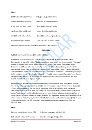  
www.atsizcilar.com  Sayfa 101 
 
Nazım 
 
Okıtdı hutbeyi kim Gazi Osman           Er Duğrıl oğlı, gazi ham Osman 
 
Temerrüd ehli kâfiri kırandur               O mü'min leşkerine han Osman 
 
Ki adlî, bediî hep dutdı cihanı               'Atası, sayesi ni'metiü Osman 
 
Harâb eden büti, büthâneleri               İmaret dîn‐i İslâm etdi Osman 
 
Münâdîler nida eder, salâdur                Saadet bahş eder der geldi Osman 
 
Kuruldı devleti çetri ezelden                 Ebed bakî kahır bil nesl‐i Osman ' 
 
Ve bunun tarihi hicretün altı yüz doksan dokuzunda (162) vâki oldı. 
 
15'inci Bâb 
 
Bu Bâb Osman Gazinün Kanuni (163) Ahkâmın Bildürür. 
 
Kadı konıldı. Ve sü başı konıldı. Ve bazar dürdi, Ve hutbe okındı. Bu halk kanun ister oldılar. 
Germiyandan bir kişi geldi. Eyidür : "Bu bazarun o bacını bana satun" der. Bu kavım eyitdi : "Hana var" 
dediler. Ol kişi hana vardı. Sözini söyledi. Osman Gazi eyidür : "Bac nedür " dedi. Ol kişi eyidür : " 
Bazara her ne (164) kim gelse ben andan akça alımun" der (165). Osman Gazi eyidür : "Senün bu 
bazar ehlinde alımun (166) mı var kim akça istersin (167) " dedi. Ol kişi eyidür : "Hanum! Bu türedür. 
Cemi' vilâyetlerde vardur kim padişah olanlar alur " dedi. Osman Gazi eyidür : "Tanrı mı buyurdı ve yâ 
begler kendüleri mi etdi " der. Yine bu kişi eyidür : " Türedür hanum! Ezelden kalmışdur " der. Osman 
Gazi gayet kakıdı. Eyidür : "Bir kişi kim kazana, gayrınun mı olur? Kendünün mülki olur. Ben anun 
malında ne kodum ki bana akça ver deyem. 
 
Bire kişi! Var, git. Artuk bu sözi bana söyleme kim sana ziyânum değer" dedi. Ve bu kavım eyitdiler 
kim : "Hanum! Bu bazarı bekleyenlere, âdetdür kim bir nesnecük vereler" dediler. Osman Gazi eyidür 
: "İmdi çünki siz eyle dersiz, her kişi kim bir yük getüre, sata, iki akça versün" dedi. "Her kim ki 
satmasa hiç nesne vermesün" dedi. "Ve her kişi kim bu kanununu boza, Allah anun dînin ve dünyasın 
bozsun " dedi. Ve dahı her kime kim bir tımar verem, anun elinden" sebebsüz almayalar. Ve hem ol 
öldügi vaktin (168) oğlına vereler. Ve ger küçücük dahı olur ise vereler. Hizmetkârları sefer vakti olıcak 
sefere varalar tâ ol sefere yarayınca. Ve her kim bu kanuni dutsa Allah andan razı olsun (169), Ve eğer 
neslüme bu kanundan gayrı bir kanun dahı koduracak olurlar ise edene ve etdürene Allah razı 
olmasun" dedi. 
 
Nazım 
 
Bu resme kodı o kanuni Osman (170)         Ki şâkir ola andan gani subhân (171) 
 
Dedi sultan kİ hakdur mülk anundur            Anundur vermeg ü almağ u dîvân 
 