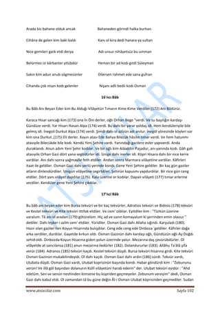  
www.atsizcilar.com  Sayfa 102 
 
Arada biz bahane olduk ancak                        Bahaneden görindi halka burhan 
 
Cihâna de gelen kim baki kaldı                        Kanı ol kira dedi hanara ya sultan 
 
Nice gemileri gark etdi derya                           Adı unsur nihâyetsüz bu umman 
 
Belürmez izi kârbanlar yitübdür                      Heman bir ad kodı gıtdi Süleyman 
 
Sakın kim adun anub sögmesünler                 Dilersen rahmet ede sana gufran 
 
Cihanda çok nisan kodı gelenler                       Nişanı adli bedii kodı Osman 
 
16'ncı Bâb 
 
Bu Bâb Anı Beyan Eder kim Bu Alduğı Vilâyetün Tımarın Kime Kime Verdiler (172) Anı Bildürür. 
 
Karaca Hisar sancağı kim (173) ona İn Öni derler, oğlı Orhan Bege "verdi. Ve su başılığın kardaşı 
Gündüze verdi. Yar Hisarı Hasan Alpa (174) verdi. Bu dahı bir yarar yoldaş idi. Hem kendüleriyile bile 
gelmiş idi. İnegoli Durkut Alpa (174) verdi. Şimdi dahı ol azîzün adı anılur. İnegöl yöresinde köyleri var 
kim ona Durkut ,(175) Eli derler. Kayın atası Ede Bahya Bilecük hâsılın tımar verdi. Ve hem hatunmı 
atasıyile Bilecükde bile kodı. Kendü Yeni Şehire vardı. Yanındağı gazilere evler yapıverdi. Anda 
duraklandı. Anun adım Yeni Şehir kodılar. Ve bir oğlı kim Alâaddin Paşadur, anı yanında kodı. Gâh gah 
atasıyile Orhan Gazi dört yana segirdürler idi. İznige dahı inerler idi. Köpri Hisara dahı bir nice kerre 
vardılar. Anı dahı sonra yağmayile feth etdiler. Andan sonra Marmara vilâyetine vardılar. Kâfirleri 
itaat ile geldiler. Osman Gazi dahı yerlü yerinde kondı. Gene Yeni Şehire geldiler. Bir kaç gün gaziler 
atların dinlendürdiler. İznigün vilâyetine segirtdiler, Şehirün kapusmı yapdurdılar. Bir nice gün ceng 
etdiler. Dört yanı vilâyet dapdılar (176). Kala üzerine er kodılar. Dapan vilâyeti (177) tımar erlerine 
verdiler. Kendüler gene Yeni Şehire çıkdılar. 
 
17'nci Bâb 
 
Bu bâb anı beyan eder kim Bursa tekvüri ve bir kaç tekvürler, Adratios tekvüri ve Bidnos (178) tekvüri 
ve Kestel tekvüri ve Kite tekvüri ittifak etdiler. Ve cem' oldılar. Eyitdiler kim : "Türkün üzerine 
varalum. Tâ anı ol aradan (179) götürelüm. Hiç ad ve sanın komayalum ki şerrinden emin olavuz " 
dediler. Dahı leşker‐i azîm cem' etdiler. Yüridiler. Osman Gazi dahı Allaha sığındı. Karşuladı (180). 
Hazır olan gaziler ilen Koyun Hisarında bulışdılar. Ceng ede ceng ede Dinboza 'geldiler. Kâfirler dağa 
arka verdiler, durdılar. Gayetde kırkun oldı. Osman Gazinün dahı kardaşı oğlı, Gündüzün oğlı Ay Doğdı 
sehid oldı. Dinbozda Koyun Hisarına giden yolun üzerinde yatur. Mezarına daş çevürübdürler. Ol 
vilâyetde at sancılansa (181) anun mezarına iledürler (182). Dolandururlar (183). Allâhu Ta'âlâ şifa 
verür (184). Adranos (185) tekvüri kaçdı. Kestel tekvüri düşdi. Bursa tekvüri hisarına girdi. Kite tekvüri 
Osman Gazinün mukabilindeyidi. Ol dahı kaçdı. Osman Gazi dahı ardın (186) sürdi. Tekvür vardı, 
Ulubata düşdi. Osman Gazi vardı, Ulubat koprisinün başında kondı. Habar göndürdi kim : "Zebununu 
verün! Ve illâ göl başından dolanurın Küllî vilâyetüni harab ederin" der. Ulubat tekvüri eyidür : "Ahd 
edelüm. Sen ve senün neshinden kimsene bu kopriden geçmeyeler. Zebunum vereyim" dedi, Osman 
Gazi dahı kabul etdi. Ol zamandan tâ bu güne değin Âl‐i Osman Ulubat köprisinden geçmediler. Sudan 
 