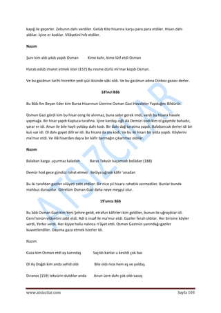  
www.atsizcilar.com  Sayfa 103 
 
kayığ ile geçerler. Zebunın dahı verdiler. Gelüb Kite hisarına karşu para para etdiler. Hisarı dahı 
aldılar. İçine er kodılar. Vilâyetini hıfz etdiler. 
 
Nazım 
 
Şunı kim aldı yıkdı yapdı Osman          Kime kahr, kime lûtf etdi Osman 
 
Harab edüb imaret etmek ister (157) Bu resme dürlü mi'mar kopdı Osman. 
 
Ve bu gazânun tarihi hicrettin yedi yüz ikisinde vâki oldı. Ve bu gazânun adına Dinboz gazası derler. 
 
18'inci Bâb 
 
Bu Bâb Anı Beyan Eder kim Bursa Hisarınun Üzerine Osman Gazi Havaleler Yapduğını Bildürür. 
 
Osman Gazi gördi kim bu hisar ceng ile alınmaz, buna sabır gerek imdi, vardı bu hisara havale 
yapmağa. Bir hisar yapdı Kapluca tarafına. İçine kardaşı oğlı Ak Demüri kodı kim ol gayetde bahadır, 
yarar er idi. Anun ile bile hayli yoldaşı dahı kodı. Bir dahı dağ taratma yapdı. Balabancuk derler idi bir 
kulı var idi. Ol dahı gayet dilîr er idi. Bu hisara da anı kodı. Ve bu iki hisarı bir yılda yapdı. Köylerini 
ma'mur etdi. Ve illâ hisardan daşra bir kâfir barmağın çıkartmaz oldılar. 
 
Nazım 
 
Balaban karga .uçurmaz kaladan           Baras Tekvür kaçamadı belâdan (188) 
 
Demür hod gece gündüz rahat etmez   Belâya uğradı kâfir 'anadan 
 
Bu iki tarafdan gaziler vilâyeti zabt etdiler. Bir nice yıl hisara rahatlık vermediler. Bunlar bunda 
mahbus dursunlar. Görelüm Osman Gazi daha neye meşgul olur. 
 
19'uncu Bâb 
 
Bu bâb Osman Gazi kim Yeni Şehire geldi, etrafun kâfirleri kim geldiler, bunun ile uğraşdılar idi. 
Cemi'isinün vilâyetini zabt etdi. Adi ü insaf ile ma'mur etdi. Gaziler ferah oldılar. Her birisine köyler 
verdi, Yerler verdi. Her kişiye hallu nalınca ri'âyet etdi. Osman Gazinün yanındağı gaziler 
kuvvetlendiler. Dayıma gaza etmek isterler idi. 
 
Nazım 
 
Gaza kim Osman etdi ay karındaş             Saçıldı kanlar u kesildi çok bas 
 
Ol Ay Doğdı kim anda sehid oldı                 Bile oldı nice hem eş ve yoldaş. 
 
Dıranos (159) tekvürin dutdılar anda        Anun üzre dahı çok oldı savaş 
 
 