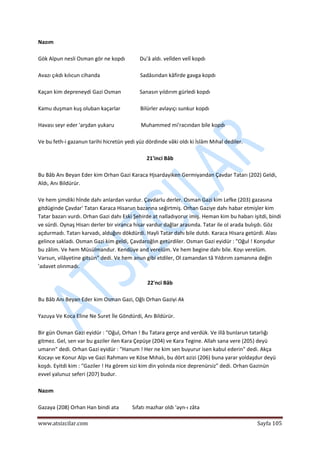  
www.atsizcilar.com  Sayfa 105 
 
Nazım 
 
Gök Alpun nesli Osman gör ne kopdı           Du'â aldı. velîden velî kopdı 
 
Avazı çıkdı kılıcun cihanda                              Sadâsından kâfirde gavga kopdı 
 
Kaçan kim depreneydi Gazi Osman              Sanasın yıldırım gürledi kopdı 
 
Kamu duşman kuş oluban kaçarlar               Bilürler avlayıçı sunkur kopdı 
 
Havası seyr eder 'arşdan yukaru                    Muhammed mi'racından bile kopdı 
 
Ve bu feth‐i gazanun tarihi hicretün yedi yüz dördinde vâki oldı ki İslâm Mıhal dediler. 
 
21'inci Bâb 
 
Bu Bâb Anı Beyan Eder kim Orhan Gazi Karaca Hjsardayiken Germiyandan Çavdar Tatarı (202) Geldi, 
Aldı, Anı Bildürür. 
 
Ve hem şimdiki hînde dahı anlardan vardur. Çavdarlu derler. Osman Gazi kim Lefke (203) gazasına 
gitdüginde Çavdar' Tatarı Karaca Hisarun bazarına seğirtmiş. Orhan Gaziye dahı habar etmişler kim 
Tatar bazarı vurdı. Orhan Gazi dahı Eski Şehirde at nalladıyorur imiş. Heman kim bu habarı işitdi, bindi 
ve sürdi. Oynaş Hisarı derler bir viranca hisar vardur dağlar arasında. Tatar ile ol arada bulışdı. Göz 
açdurmadı. Tatarı karvadı, alduğını dökdürdi. Hayli Tatar dahı bile dutdı. Karaca Hisara getürdi. Alası 
gelince sakladı. Osman Gazi kim geldi, Çavdaroğlın getürdiler. Osman Gazi eyidür : "Oğul ! Konşıdur 
bu zâlim. Ve hem Müsülmandur. Kendüye and verelüm. Ve hem begine dahı bile. Koyı verelüm. 
Varsun, vilâyetine gitsün" dedi. Ve hem anun gibi etdiler, Ol zamandan tâ Yıldırım zamanına değin 
'adavet olınmadı. 
 
22'nci Bâb 
 
Bu Bâb Anı Beyan Eder kim Osman Gazi, Oğlı Orhan Gaziyi Ak 
 
Yazuya Ve Koca Eline Ne Suret İle Göndürdi, Anı Bildürür. 
 
Bir gün Osman Gazi eyidür : "Oğul, Orhan ! Bu Tatara gerçe and verdük. Ve illâ bunlarun tatarlığı 
gitmez. Gel, sen var bu gaziler ilen Kara Çepüşe (204) ve Kara Tegine. Allah sana vere (205) deyü 
umarın" dedi. Orhan Gazi eyidür : "Hanum ! Her ne kim sen buyurur isen kabul ederin" dedi. Akça 
Kocayı ve Konur Alpı ve Gazi Rahmanı ve Köse Mıhalı, bu dört azizi (206) buna yarar yoldaşdur deyü 
koşdı. Eyitdi kim : "Gaziler ! Ha görem sizi kim din yolında nice deprenürsiz" dedi. Orhan Gazinün 
evvel yalunuz seferi (207) budur. 
 
Nazım 
 
Gazaya (208) Orhan Han bindi ata          Sıfatı mazhar oldı 'ayn‐ı zâta 
 
