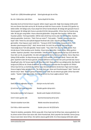  
www.atsizcilar.com  Sayfa 106 
 
 
Tecellî nûr‐ı (209) Ahmedden görindi     Gönül gözinde göz ile mir'âta 
 
Bu nûr‐ı İslâma bürc oldı Orhan                Ayine düşdi bil iki sıfata 
 
Atasından du'â ve himmet kılıcını kuşandı. Sefere niyyet‐i gaza etdi. Doğrı Kara Çepüşe (210) yüridi 
kim ona Osman Gazi dahı varmış idi. Bir konak yer kaldı kim hisara varalar. Ol arada (211) gazileri üç 
bölük etdiler. Bir bölügi vardı, hisara düşdi kim Orhan kendü bileyidi. Bir bölügi dahı geceyile hisarun 
ötesine geçdi. Bir bölügi dahı hisarun yanında (212) bir dereye girdiler. Orhan Gazi bu hisarda ceng 
eder. Bir kaç gün ceng eldiler. Hisara zebunluk gösterdiler. Ceng eder İken kaçdılar. Kâfirler dahı 
hisardan çıkdılar. Türk kaçdı dediler. Kâfirler dahı (213) hisar önine çıkdı. Bir Türk buldılar. Dutdılar, 
tekvüre getürdiler. Sordı kim : "Dahı Türk var mıdur?". Türk eyidür : "Yokdur. Heman budur kim 
kaçdı" dedi. Tekvür bu sözi işidicek begayet ferahnak oldı. Çıkdı. Gözciler göndürdi. Hiç Türk 
görmediler. Hisar kapusını açdı. Eyitdi kim : "Varayum (214) Türkün ardını basayum (215). Türki 
dereden çıkartmayayım (216) ". dedi. Heman bindi. Ve sürdi. Bu yanındağı Türk kapuyı aldı. 
Yukarudağı duran Türk dahı gözükdi, Tekvür eyitdi : "Hay ! Dahı Türk var imiş" dedi. Döndi. Hisar 
öninde duran Türke kendüyi vurdı. Dutdılar. Hisara karşu getürdiler. Hisarı aldılar. Malın gazilere 
verdiler. Sipahisin çıkardılar. Hisarı berkitdiler. Tekvüri aldılar. Aşağa yanında Âp Suyı (217) derler bir 
hisar dahı var idi, ana getürdiler. Anı dahı ahd ilen aldılar. Ve bu iki hisara er kodılar. Konur Alpa Kara 
Çebüşi (218) verdiler. Ve Akça Kocaya Ap suyıni (219) verdiler. Orhan Gazi döndi. Tekvüri aldı. Bile 
gitdi. Sipahilerin dahı Ak Hisara getürdi. Vilâyeti kâfirlerini emn ü âmân ilen yerlü yerinde kodı. Konur 
Alp gâh gah çıkar, Ak Yazuya segirdür idi. Akça Koca dahı 'Ayan gölinün suyı akduğı yerde, Beş Köpride 
burguzcuk (220) var idi. Orada duraklandı. Ve orada orman arasında olan Ele segirdür idi. Elhâsılı 
Orhan Gazi kim bu ucı berkitdi, bu kâfirleri atası Osmana göndürdi, Kendü Kara Tegin üzerine düşdi. 
Hisarun begine habar göndürdi kim : "Bu hisarı bana ver. Gene seni hisarda koyayın" dedi. "Hemin ad 
benüm olsun" dedi. "Benüm garazum İznikdür (221)" dedi. Bu söz tekvüre güc geldi. Orhan Gazi dahı 
eyidür : "Gaziler ! İslâm gayretidür. Yürimek gerek kim bu hisarı yağma edevüz" dedi. 
 
Nazım 
 
Dedi Orhan ki yağmadur bu kal'a          Dürişün ere bu kal'a kal'a 
 
Çü kal'a kal' ola fırsat bizümdür             Revâdır gaziler dürişe kal'a 
 
Hemandem yıkdılar kal'a kapusın          Bozıldı sanki Hayber idî (222) kal'a 
 
Cemi'i malını gaziler aldı                            Ganimet kenziyimiş bil bu kal'a 
 
Tekvürin dutdılar kızım bile                       Melek menziline benzedi kal'a 
 
Esiri hûb u nâzik nazeninler                       Gaziler yine erür idi (223) kal'a 
 
Tekvüri ki dutdılar, paraladılar. Zîrâ ki savaş etdi. O kızı hayli mal ile Orhan Gazi, atasına göndürdi. Ve 
bu alınan esirleri Orhan Gazi satun aldı. Gene hisarda kodı. Ahd ü peymân ilen berkitdi. Samsa Çavuşı 
hisarun içine kodı. Gene Orhan, Yeni Şehire atasına geldi (224). Ve ol Kara Çepüşe (225) dahı adam 
 