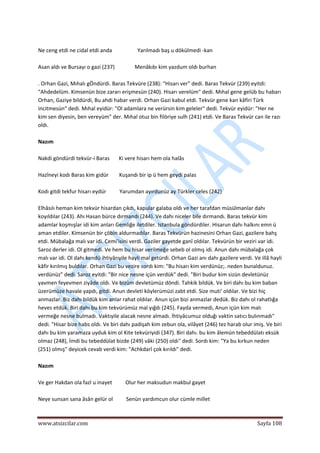  
www.atsizcilar.com  Sayfa 108 
 
 
Ne ceng etdi ne cidal etdi anda                   Yarılmadı baş u dökülmedi ‐kan 
 
Asan aldı ve Bursayı o gazi (237)               Menâkıbı kim yazdum oldı burhan 
 
. Orhan Gazi, Mıhalı gÖndürdi. Baras Tekvüre (238): "Hisarı ver" dedi. Baras Tekvür (239) eyitdi: 
"Ahdedelüm. Kimsenün bize zararı erişmesün (240). Hisarı verelüm" dedi. Mıhal gene gelüb bu habarı 
Orhan, Gaziye bildürdi, Bu ahdi habar verdi. Orhan Gazi kabul etdi. Tekvür gene kan kâfiri Türk 
incitmesün" dedi. Mıhal eyidür: "Ol adamlara ne verürsin kim geleler" dedi. Tekvür eyidür: "Her ne 
kim sen diyesin, ben vereyüm" der. Mıhal otuz bin filöriye sulh (241) etdi. Ve Baras Tekvür can ile razı 
oldı. 
 
Nazım 
 
Nakdi göndürdi tekvür‐i Baras       Ki vere hisarı hem ola halâs 
 
Hazîneyi kodı Baras kim gidür        Kuşandı bir ip ü hem geydi palas 
 
Kodı gitdi tekfur hisarı eydür          Yarumdan ayırdunüz ay Türkler celes (242) 
 
Elhâsılı heman kim tekvür hisardan çıkdı, kapular galaba oldı ve her tarafdan müsülmanlar dahı 
koyıldılar (243). Ahı Hasan bürce dırmandı (244). Ve dahı niceler bile dırmandı. Baras tekvür kim 
adamlar koşmışlar idi kim anları Gemliğe iletdiler. Istanbula göndürdiler. Hisarun dahı halkını emn ü 
aman etdiler. Kimsenün bir çöbin aldurmadılar. Baras Tekvürün hazinesini Orhan Gazi, gazilere bahş 
etdi. Mübalağa malı var idi. Cemi'isini verdi. Gaziler gayetde ganî oldılar. Tekvürün bir veziri var idi. 
Saroz derler idi. Ol gitmedi. Ve hem bu hisar verilmeğe sebeb ol olmış idi. Anun dahı mübalağa çok 
malı var idi. Ol dahı kendü ihtiyârıyile hayli mal getürdi. Orhan Gazi anı dahı gazilere verdi. Ve illâ hayli 
kâfir kırılmış buldılar. Orhan Gazi bu vezire sordı kim: "Bu hisarı kim verdünüz;. neden bunaldunuz. 
verdünüz" dedi. Saroz eyitdi: "Bir nice nesne içün verdük" dedi. "Biri budur kim sizün devletünüz 
yavmen feyevmen ziyâde oldı. Ve bizüm devletümüz döndi. Tahkik bildük. Ve biri dahı bu kim baban 
üzerümüze havale yapdı, gitdi. Anun devleti köylerümüzi zabt etdi. Size muti' oldılar. Ve bizi hiç 
anmazlar. Biz dahı bildük kim anlar rahat oldılar. Anun içün bizi anmazlar dedük. Biz dahı ol rahatlığa 
heves etdük. Biri dahı bu kim tekvürümüz mal yığdı (245). Fayda vermedi, Anun içün kim malı 
vermeğe nesne bulmadı. Vaktıyile alacak nesne almadı. İhtiyâcumuz olduğı vaktin satıcı bulınmadı" 
dedi. "Hisar bize habs oldı. Ve biri dahı padişah kim zebun ola, vilâyet (246) tez harab olur imiş. Ve biri 
dahı bu kim yaramaza uyduk kim ol Kite tekvüriyidi (347). Biri dahı. bu kim âlemün tebeddülatı eksük 
olmaz (248), İmdi bu tebeddülat bizde (249) vâki (250) oldı" dedi. Sordı kim: "Ya bu kırkun neden 
(251) olmış" deyicek cevab verdi kim: "Achkdarî çok kırıldı" dedi. 
 
Nazım 
 
Ve ger Hakdan ola fazl u inayet          Olur her maksudun makbul gayet 
 
Neye sunsan sana âsân gelür ol          Senün yardımcun olur cümle millet 
 
 