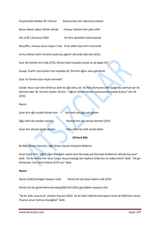  
www.atsizcilar.com  Sayfa 109 
 
İnayet buldı Hakdan Âl‐i Osman         Zebunundur kim ede buna adavet 
 
Baras tekvür zebun Orhan elinde        Yaraşur tekvüre kim çeke zillet 
 
Elin al Âl‐i Osmanun İlâhî                       Ve hem devletleri kala kıyamet 
 
Muzaffer, mansur olsun leşker‐i han   Ki bu âldür olan ehl‐i mürüvvet 
 
Ve bu fethün tarihi hicretün yedi yüz yigîrmi altısında vâki oldı (252). 
 
Sual: Bu fetihler kim oldı (253), Osman Gazi hayatda mıyidi ve yâ degül idi? 
 
Cevap: Esahh‐ı kavi budur kim hayatda idî. Zîrâ kim oğlını atası göndürdi. 
 
Sual: Ya Osman Gazi niçün varmadı? 
 
Cevab: Anun içün kim Orhanun dahı iki oğlı olmış idi. Ve hem Osmanlın dahı ayağında zahmatı var idi. 
Zahmat eder idi. Ve hem eyidür idi kim: " Oğlum Orhan benüm zamanumda şevket bulsun" der idi 
(254). 
 
Nazım 
 
Şular kim oğlı mukbil olmak ister           Gel imdi ata oğla yolı göster  
 
Oğul dahı ala senden nasihat                   Nasihat kim ala olmaya kemter (255) 
 
Şular kim almadı pendi atadan                Olan oldur bu halk içinde ebter. 
 
24'üncü Bâb 
 
Bu Bâb Osman Gazinün, Oğlı Orhan Gaziye Vasiyetin Bildürür. 
 
Evvel eyitdi kim: "Oğul ! Ben Öldüğüm vaktin beni Bursada şol Gümüşlü Kubbemin altında koy asın" 
dedi. "Ve bir kimse kim sana Tangn. buyurmaduğı sözi söylese (256) sen anı kabul etme" dedi. "Ve ger 
bilmezsen Tanrı ilmin bilene (257) sor" dedi. 
 
Nazım 
 
İbaret (258) bilmegün faydası noldı          Hemin bil söz düzer âdemi oldı (259) 
 
Gerek söz bil, gerek bilme karındaş(260) Asıl (261) gönüldeki niyyetün oldı. 
 
"Ve bir dahı sana muti' olanları hoş dut (262). Ve bir dahı nökerlerüne dayım ihsan et (263) kim senün 
ihsanun anun halınun duzağıdur" dedi. 
 
 