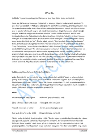  
www.atsizcilar.com  Sayfa 110 
 
25'inci Bâb 
 
Su Bâb Bu Yanada Konur Alp ve Gazi Rahman ve Akça Koca Halları Noldı, Anı Bildürür. 
 
Konur Alp, Ak Yazuyı ve Konur Apa Elini ve Bolı ve Mudurnı vilâyetini mukarrer etdi. Ve döndi. Ve 
gene Kara Çepüşe (264) ve Ab Supıya (265) geldi. Ve Gazi Rahmanı anda koyub kendü gene gitdi. Akça 
Kocayı Kandırıya varmağa. Anlara dahı er kodı. Maksudları Samandırıya varmak oldı. Elhâsılı bunlar 
gece ve gündüz kâfir ile gâh ceng ve gâh müdârâ etmek oldılar. Bir gün Şamandıra tekvürinün oğlı 
ölmiş idi. Bu kâfirler meyyitün üzerine cem' olmışlar. Gaziler dahı fırsat buldılar. Kâfirler hisar 
önindeyiken basmışlar. Tekvüri dutmışlar. Şamandıra hisarı feth olındı. Tekvürini Aydosun hisarına 
iletmişler. "Gelün ! Bu tekvüri alun. Hısarunuzı bize verün" demişler. Kâfirler eyitmişler ki: "Varun, 
başını, kesün. Etini bişürün. Yen". Âhır bu tekvür eyitmiş: "Beni Istanbula iledün. Beni anda satun" 
demiş. Orhan Gaziye habar göndürdiler kim: "Bu, tekvüri satalum mı? Ve yâ öldürdüm mi" dediler. 
Orhan Gazi eyitmiş: "Satun. Gazilere harçlık olsun" dedi. Gelmişler, Istanbula habar göndürmişler. 
İstanbul kâfirleri eyitmişler: "Ne adam sataruz ve ne hod aluruz" demişler. Cem' olmış leşkerleri var 
idi. Göndürdiler. Dutuşdılar (266). Kâfiri basdılar. Eyü kırkun oldı. Elhâsılı Şamandıra tekvürini 
İznigimid tekvüri satun aldı. Akça Koca geldi. Şamandırayı hisar edindi, 'İstanbul tekvüriyîle ve Aydos 
tekvüriyİle dâyım ceng eder oldı. Ve her vakit (267) Akça Kocayile gaziler at arkasından inmezler idi. 
Anün içün kim İstanbul tekvürinün cengi eksük degül idi. Anun içün kim bu Aydos hisarından Türki 
sürmek isterler idi. Akça Koca etrafun köylerini mukarrer etmiş idi emn ü âmân ilen. 
 
26'ncı Bâb 
 
Bu Bâb Aydos Hisarı Ne Suret İle Alındı, Anı Bildürür. 
 
Meğer Tekvürün bir kızı var imiş. Bir gece Hazret‐i Resul ullah salâllâhü 'aleyhi ve sellemi düşînde 
görmiş. Bu kız kendüyi bir çukurda görür. Bir mahbub suretlü lâtif kişi gelür. Bunı çukurdan çıkarur. 
Geydügi geyeceklerin dahı çıkarur. Yabana atar. Bunun gövdesini yur. Ve harir geyecekler geydürür 
Kız uyanur. Gördügi düşe acaba kalur. Ve illâ bu gördügi kişinün hayali kızun aklını alur. Gece (268) ve 
gündüz (269) hayali gözinden ve gönlinden gitmez (270). 
 
Nazım 
 
Anun kim can gözi o dostı gördi.          Heminden gördi varın dosta verdi 
 
Gönül şehrinde o dost kaldı ancak       Fikir dağıldı aklın yele verdi 
 
Ta'accüb etmen anı ay azizler               Anı kim görmedi can gözi gördi  
 
Âsıkî ışkda iki ma'nî vardur (271)         Bîri zahir biri dost ma'nî oldı 
 
Çünkim kız bu düşi gördi. Kendü kendüye eyidür: "Benüm halum ne oldı kim beni bu çukurdan çıkardı. 
Gayrı gevecek geydürdi. Ve hem durduğum yerden erdi (272). Ma'lûm oldı kim benüm halum bir 
dürlü dahı dönse gerekdür" dedi. Döner, yürür idi. Dayım bu halı fikr edüb yürür iken nâgâh Türk 
gelüb ceng etdiler. Hisardağılar dahı cenge başladılar. Kız eyidür: "Ben dahı varayın (273) ceng edeyin 
 