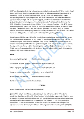  
www.atsizcilar.com  Sayfa 111 
 
(274)" der. Geldi, gördi. O gördügi çukurdan çıkaran kişi bu leşkerün ulusıdur (275). Kız eyidür,: "Hay ! 
Bildüm hal neyimiş". Filhâl evlerine vardı (276). Rumca bir kâğıd yazdı. Düş macerasın bildürdi. Ve 
dahı eyitdi: "Göcün. Bu hisarun üzerinden gidün". Bir gece ta'yirt etdi. Ve eyitdi kim: "İ'tikad 
etdügünüz kişilerden bir kaç kişiler göndürün. Ben hisarı size vereyüm" dedi. Ve bu kâğıdı bir daşa 
yapışdurdı. Ceng eder gibi oldı. Ol daşı atdı. Daş geldi, Gazi Rahmanun önine düşdi. Gazi Rahman 
gördi, bir daş, üzerine mektub yapışdunlmış. Heman daşı aldı. Akça Kocaya iletdi. Bir rumca okur 
(277) kişi buldılar. Mektub içindeki habarı bildiler. Ve hem inandılar. Akça Koca eyitdi (278): "Gaziler! 
Bu yola başını kimdür ki koya, Hak yolında bir nişan koya. Ve ben dahı hem anun ile bile olam" dedi. 
İlerü geldi. Gazi Rahman eyidür: "Ben hod hazıram". Konur Alp dahı eyidür: "Buna bir hal dahı 
edelüm". Sordılar kim: "Nedür (279)?" Ol eyitdi: "Oturduğumuz hisarı oda uralum" dedi. Kabul etdiler. 
Hemandem (280) geldiler. Samandırayı oda yakdılar. Kendüler gocdiler, gitdiler. 
 
Aydos hisarınun kâfirleri gayet şâd oldılar. Tene'ümler etmeğe başladılar. Kızun dahı va'desi tamam 
oldı. Heman gece ile Gazi Rahman bir nice gaziyile kız dedügi yere geldi. Kız dahı intizar (281) idi. Kız 
Gazi Rahmanı gordi. Hisar bedenine ip bağladı. Aşağa sarkıtdı. Gazi Rahman filhâl ipe yapışdı. Şol 
ankebût misâl ipi devşürüb tarfet ül‐'ayn içinde hisara çıkdı. Kız ile bulışdı. Hisarun kaplısına vardılar. 
Kapucıyı paraladılar. Kapuyı açdılar. Hazır olan gaziler koyıldılar. Doğrı tekvürün sarayına vardılar. 
Tekvür geceden ferah olub sohbet etmiş idî. Sarhoş yatur idi. Boğazın aldılar. Sabah olıncaya değin 
Akça Koca dahı erişdi. Hisarı zabt etdiler. 
 
Nazım 
 
Samandırayi yıkdı üş eri gör              Ne iğler etdurür bi iş, eri gör 
 
Döküp kanlar ve başlar oynadılar    Bu gaziler olan serverleri gör (282) 
 
Cihana doğrı geldi doğrı gitdi             Şol ok gibi duran (283) doğrıları gör 
 
Nereye ok varursa mecruh eder       Ol okı atan u serverleri gör (284) 
 
Atan u atduran gayret eridür            Ol arada olan mazharları gör 
 
Bu fethün tarihi dahı yukarıdaki tarihinde vâki oldı. 
 
27'nci Bâb 
 
Bu Bâb Anı Beyan Eder kim Tekvüri Kızıyile Neylediler. 
 
Çünkim Allah fazlıyile hisar feth olındı, tekvüri kızıyile Gazi Rahmana verdiler. Orhan Gaziye 
göndürdüer. Gazi Rahman dahı geldi. Orhanı Yeni Şehirde buldı. Habar neyise verdi. Tekvüri ve kızını 
ve malını Orhan Gaziye teslim etdi. Orhan Gazi dahı kızı Gazi Rahmana verdi. Getürdügi maldan dahı 
hayli nesne verdi. Ve bu zamanda bir Karaca Rahman dahı soylenür. Ol dahı o Gazi Rahmanun 
neslindendür. Ol dahı İstanbula hayli iş edüb durur. Tâ amin zamanında İstanbulda oğlancuklar 
ağlasalar korkudurlar idi kim : "Ağlama! Karaca Rahman geliyürür" derler idi. Hay azizler (285) ! Bu 
 