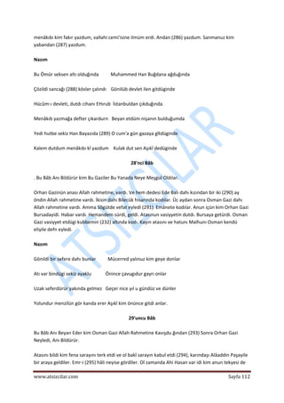 
www.atsizcilar.com  Sayfa 112 
 
menâkıbı kim fakır yazdum, vallahi cemi'isine ilmüm erdi. Andan (286) yazdum. Sanmanuz kim 
yabandan (287) yazdum. 
 
Nazım 
 
Bu Ömür seksen altı olduğında          Muhammed Han Buğdana ağduğında 
 
Çözildi sancağı (288) kösler çalındı    Gönilüb devlet ilen gitdüginde 
 
Hücûm‐ı devleti, dutdı cihanı EHırub  İstanbuldan çıkduğında. 
 
Menâkıb yazmağa defter çıkardurn   Beyan etdüm nişanın bulduğumda 
 
Yedi hutbe sekiz Han Bayazıda (289) O cum'a gün gazaya gîtdüginde 
 
Kalem dutdum menâkıbı kî yazdum    Kulak dut sen Aşıkî dedüginde 
 
28'nci Bâb 
 
. Bu Bâb Anı Bildürür kim Bu Gaziler Bu Yanada Neye Meşgul Oldılar. 
 
Orhan Gazinün anası Allah rahmetine, vardı. Ve hem dedesi Ede Balı dahı kızından bir iki (290) ay 
öndin Allah rahmetine vardı. İkisin dahı Bilecük hisarında kodılar. Üc aydan sonra Osman Gazi dahı 
Allah rahmetine vardı. Amma Sögütde vefat eyledi (291). Emânete kodılar. Anun içün kim Orhan Gazi 
Bursadayidi. Habar vardı. Hemandem sürdi, geldi. Atasınun vasiyyetin dutdı. Bursaya getürdi. Osman 
Gazi vasiyyet etdügi kubbemin (232) altında kodı. Kayın atasını ve hatunı Malhunı Osman kendü 
eliyile defn eyledi. 
 
Nazım 
 
Gönildi bir sefere dahı bunlar          Mücerred yalınuz kim geye donlar 
 
Atı var bindügi sekiz ayaklu            Önince çavugıdur gayrı onlar 
 
Uzak seferdürür yakında gelmez   Geçer nice yıl u gündüz ve dünler 
 
Yolundur menzilün gör kanda erer Aşıkî kim önünce gitdi anlar. 
 
29'uncu Bâb 
 
Bu Bâb Anı Beyan Eder kim Osman Gazi Allah Rahmetine Kavışdu ğından (293) Sonra Orhan Gazi 
Neyledi, Anı Bildürür. 
 
Atasını bildi kim fena sarayını terk etdi ve ol bakî sarayın kabul etdi (294), karındaşı Alâaddin Paşayile 
bir araya geldiler. Emr‐i (295) hâli neyise gördiler. Ol zamanda Ahi Hasan var idi kim anun tekyesi de 
 
