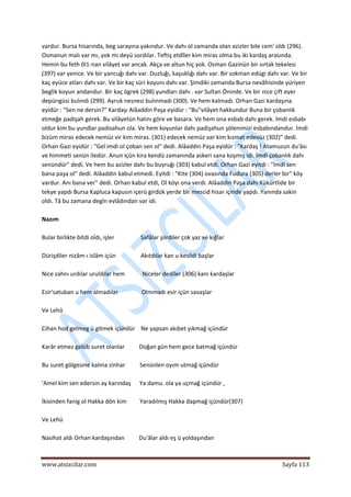  
www.atsizcilar.com  Sayfa 113 
 
vardur. Bursa hisarında, beg sarayına yakındur. Ve dahı ol zamanda olan azizler bile cem' oldı (296). 
Osmanun malı var mı, yok mı deyü sordılar. Teftiş etdîler kim miras olma bu iki kardaş arasında. 
Hemin bu feth 0I1‐nan vilâyet var ancak. Akça ve altun hiç yok. Osman Gazinün bir sırtak tekelesi 
(397) var yenice. Ve bir yancuğı dahı var. Duzluğı, kaşuklığı dahı var. Bir sokman edügi dahı var. Ve bir 
kaç eyüce atları dahı var. Ve bir kaç süri koyunı dahı var. Şimdiki zamanda Bursa nevâhisinde yüriyen 
beglik koyun andandur. Bir kaç ögrek (298) yundları dahı . var Sultan Öninde. Ve bir nice çift eyer 
depürıgüsi bulındı (299). Ayruk nesnesi bulınmadı (300). Ve hem kalmadı. Orhan Gazi kardaşına 
eyidür : "Sen ne dersin?" Kardaşı Alâaddin Paşa eyidür : "Bu"vilâyet hakkundur Buna bir çobanlık 
etmeğe padişah gerek. Bu vilâyetün halını göre ve basara. Ve hem ona esbab dahı gerek. İmdi esbabı 
oldur kim bu yundlar padisahun ola. Ve hem koyunlar dahı padişahun şölenimizi esbabındandur. İmdi 
bizüm miras edecek nemüz vir kim miras. (301) edecek nemüz var kim kısmat edevüz (302)" dedi. 
Orhan Gazi eyidür : "Gel imdi ol çoban sen ol" dedi. Alâaddin Paşa eyidür : "Kardaş ! Atamuzun du'âsı 
ve himmeti senün iledür. Anun içün kira kendü zamanında askeri sana koşmış idi. İmdi çobanlık dahı 
senündür" dedi. Ve hem bu azizler dahı bu buyruğı (303) kabul etdi. Orhan Gazi eyitdi : "İmdi sen 
bana paşa ol" dedi. Alâaddin kabul etmedi. Eyitdi : "Kite (304) ovasında Fudura (305) derler bir" köy 
vardur. Anı bana ver" dedi. Orhan kabul etdi, Ol köyi ona verdi. Alâaddin Paşa dahı Kükürtlide bir 
tekye yapdı Bursa Kapluca kapusın içerü girdük yerde bîr mescid hisar içinde yapdı. Yanında sakin 
oldı. Tâ bu zamana degîn evlâdından var idi. 
 
Nazım 
 
Bular birlikte bitdi oîdı, işler                  Safâlar şiirdiler çok yaz ve kığlar 
 
Dürişdiler nizâm‐ı islâm içün                 Akıtdılar kan u kesildi başlar 
 
Nice zahnı urdılar uruldılar hem            Niceler dediler (306) kanı kardaşlar 
 
Esir'satuban u hem almadılar                Olmmadı esir içün savaşlar 
 
Ve Lehû 
 
Cihan hod gelmeg ü gitmek içündür    Ne yapsan akıbet yıkmağ içündür 
 
Karâr etmez gelüb suret olanlar          Doğan gün hem gece batmağ içündür 
 
Bu suret gölgesine kalma zinhar          Senünlen oyım utmağ içündür 
 
'Amel kim sen edersin ay karındaş      Ya damu. ola ya uçmağ içündür , 
 
İkisinden fanig ol Hakka dön kim         Yaradılmış Hakka dapmağ içündür(307) 
 
Ve Lehü 
 
Nasihat aldı Orhan kardaşından          Du'âlar aldı eş ü yoldaşından 
 
 