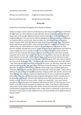  
www.atsizcilar.com  Sayfa 114 
 
Dahı'aldı du'â cümle velîden                 Du'âlar ister Orhan cümlesinden 
 
Mirasdur du'a almak Âl‐i Osman         Fariğlerdür bu halkun dünyesinden 
 
Âşık Paşa du'â Orhana etdi                  Bile Gök Alp nesli cümlesinden 
 
30'uncu Bâb 
 
Bu Bâb Orhan Gazi Padişah Olınduğından Sonra Neyledî, Anı Bildütür. 
 
Kardaşına verdügin mukarrer etdi Ve bu binde Akça Koca dahı dünyeyi terk etdi. Kandın nevâhisinde 
bîr dağda mezarı var. Konur Alp dahı anun gibi oldı Orhan Gazi bu bucağun sancağını oğlı Süleyman 
Paşaya verdi. İn Öni sancağını oğlı Murad Gaziye verdi kim ol kiçi oğlıdur. Orhan Gazi leşkerini aldı. 
İzingimide (308) vardı. Anun içün kim Gazi Rahman geldüginde bu cemi'î kaziyyeleri ana bildünniş idi 
kim İzingimidi (309) ne suret ile alalar. Kaçan kim leşker cam' oldı Bursadan Yeni Şehire çıkdılar. 
Sürdiler, Geyveye indiler (310). Oğlı Süleyman Paşayı Ap (311) Suyında buldılar. Ayan. (312) gölinün 
kenareı Aydosda olan gaziler geldiler. Orhanı karşuladılar.. Sürdiler, İzingimide (313) vardılar. Anun 
sahibi bir hatun idi. İstanbul tekvürirse ta'allûkı var idi. Adına Yalakonya (314) derler idi. Yalak 
Ovasınun sahibîyidi. Deredeki hisar anun idi. Ve hem bir kardaşı var idi. Adına Kalayon (315) derler idi. 
Yukaru sıradağı hisar anun idi. Şimdiki zamanda Türk ana koyun Hisarı derler. Bunlarun hisarınun 
üzerine Türk vardı. Ceng eder iken Kalayonun göksine ok dokındı. Sesmedi, öldi. Orhan Gazi geldi. 
İznigmidün üzerine kondı. Hatun eyidür : "Ben bu Türk ile ceng etmezin. Anun içün kim eğer bunlar 
bizden öldürürler ise öten gitdi. Yerinde kalandan fayda ne? Ve ger biz bunları öldürürsevüz (316) 
Bunlarun İle kan düşmanı oluruz. Tâ kıyamete değin ceng etmek gerek (317)" dedi. Hatunun (318) bir 
yarar kişisi var idî. Anı göndürdi kim : "' Ahd edelüm. Bîze ziyânunuz dokunmaya: Hisarı dahı verelüm 
" dedi. Orhan Gazi dahı kabul etdi kim ol avrat her nesi kini vardur, ala. Dahı hisarı, tealim ede. Hatun 
gene habar gÖndür.di Hm : "Ben.' gece çıkarın. Ve illâ beni Türklerden bekletsün" dedi. Ve hem anun 
gibi etdiler. Ve her kâfirün kim ihtiyarı, var gitmeğe veyâ durmağa, ihtiyar kendünün gerek olsun 
(319) dedi. İskeleye gemiler getürdiler. Muradlarınca doldurdılar. Orhan Gazi eyidür : "Sakınun kim bu 
kâfirlerün bîr çöpi gitmesün kim biz ahdumuzda hâyın olmayavuz (320)" dedi. Eyle kim. ahd idi, olındı. 
Orhan Gazi.dahı hisara girdi. Ve ol gaziler kim Aydosda olurlar idî, cemi'‐isi İzingimide (321) geldiler. 
Sâkİn oldılar. Orhan Gazi, oğlı Süleyman Paşayı İzingimide (322) getürdi. Kiliseleri mescidler etdi. Ve 
bir kiliseyi dahı medrese etdi. Elan şimdi dahı medresesi vardur (323). Kara Mursal derler idi, bir 
bahadır er var idi. Ol kenari ana tımar verdiler. Vilâyeti tımar üleşdürdiler. Tımar erlerini kenara 
getürdiler kim İstanbuldan gemi çıkub vilâyete ta'addî etmesünler (324). Ve Yalak Ovayı dahı tımara 
verdiler. Ve bu Akça Kocayile olan gazileri bu vilâyete cem' etdîler. Ermen Bazarını (335) Yahşıluya 
(326) verdiler. Kandın vilâyetini Ak Başa (327) verdiler. İmdi bunlarun neslinden şimdi dahı vardur. 
Fazlullah Kadı kim Gegibüzede (328) tekyesi vardur, ol Akça Kocanun neslindendur. Ve Koca Elinün ve 
Ak Yazımın ve Konur Apanun ve Bolı vilâyetimin ve bu cemi'isinün fethinün aslı ve hakikati budur kim 
fakîr şerh etdüm. 
 
Nazım 
 
Niceler bu cihana geldi gitdi                              Benem dedi yalan da'vîler etdî 
 
 