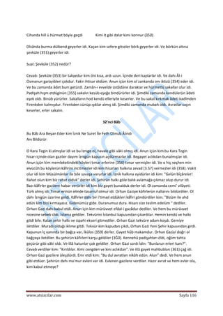  
www.atsizcilar.com  Sayfa 116 
 
 
Cihanda hill ü hürmet böyle geçdi              Kimi it gibi dalar kimi korınur (350) 
 
Dîvânda burma dülbend geyerler idi. Kaçan kim sefere gitseler börk geyerler idi. Ve börkün altına 
şevküle (351) geyerler idi.  
 
Sual: Şevküle (352) nedür? 
 
Cevab: Şevküle (353) bir takyedur kim öni kısa, ardı uzun. İçinde deri kaplarlar idi. Ve dahı Âl‐i 
Osmanun garayibleri çokdur. Fakir ihtisar etdüm. Anun içün kim ol zankanda onı iktizâ (354) eder idi. 
Ve bu zamanda âdet bum getürdi. Zamân‐ı evvelde üstâdâne daraklar ve hürmetlü sakallar olur idi. 
Padişah hışm etdüginün (355) sakalın kesüb eşeğe bindürürler idi. Şimdiki zamanda kendülerün âdeti 
eşek oldı. Binüb yürürler. Sakalların hod kendü elîeriyile keserler. Ve bu sakal kırkmak âdeti kadîmden 
Firenkden kalmışdur. Firenkden cünüp ışıklar almış idi. Şimdiki zamanda mubah oldı. Avratlar saçın 
keserler, erler sakalın. 
 
32'nci Bâb 
 
Bu Bâb Ara Beyan Eder kim İznik Ne Suret İle Feth Olınub Âlındı 
Anı Bildürür. 
 
O Kara Tegin ki almışlar idi ve bu İznige ol, havale gibi vâki olmış idi. Anun içün kim bu Kara Tegin 
hisarı içinde olan gaziler dayım İznigün kapusın açdürmazlar idi. Begayet aclıkdan bunalmışlar idi. 
Anun içün kim memleketindeki köyleri tımar erlerine (356) tımar vermişler idi. Ve o hiç veçhen min 
elvücûh bu köylerün kâfirini incitmezler idi kim hisarları halkına zevad (3.57) vermezler idi (358). Vakit 
olur idi kim Müsülmânlar ile bile savaşa varurlar idi. İznik halkına eyidürler idi kim: "Gelün bîçâreler! 
Rahat olun kim biz rahat olduk" derler idi. Şehirün halkı göle balık avlamağa çıkmaz olup durur idi. 
Bazı kâfirler gazilere habar verürler idi kim biz gayet bunalduk derler idi. Ol zamanda cemi' vilâyeti. 
Türk almış idi. Tımar erinün elinde tasarruf olmur idi. Orhan Gaziye kâfirlerün nallarını bildürdiler. Ol 
dahı İznigün üzerine geldi. Kâfirler dahı bir i'timad etdükleri kâfiri göndürdiler kim: "Bizüm ile ahd 
edün kim bizi kırmayasız. Gidenümüz gide. Duranumuz dura. Hisarı size teslim edelüm " dediler. 
Orhan Gazi dahı kabul etdi. Anun için kim mürüvvet efdal‐i gazâdur dediler. Ve hem bu mürüvvet 
nicesine sebeb oldı. İslama geldiler. Tekvürini İstanbul kapusından çıkardılar. Hemin kendü ve halkı 
gitdi bile. Kalan şehir halkı ve sipahi ekseri gitmediler. Orhan Gazi tekvüre adam koşdı. Gemiye 
iletdiler. Muradı olduğı iklime gitdi. Tekvür kim kapudan çıkdı, Orhan Gazi Yeni Şehir kapusından girdi. 
Kapunun İç yanında bir bağca var, İkülos (359) derler. Gayet hûb makamdur. Orhan Gaziyi doğrı ol 
bağçaya iletdiler. Bu şehirün kâfirleri karşu geldiler (3Ğ0). Kennehû padişahları öldi, oğlım tahta 
geçürür gibi vâki oldı. Ve illâ hatunlar çok geldiler. Orhan Gazi sordı İdin: "Bunlarun erleri kanı?". 
Cevab verdiler kim: "Kırıldılar. Kimi cengden ve kini aclıkdan". Ve illâ gayet mahbublan (361) çağ idi. 
Orhan Gazi gazilere üleşdürdi. Emr etdi kim: "Bu dul avratları nikâh edün. Alun" dedi. Ve hem anun 
gibi etdüer. Şehirün dahı ma'mur evleri var idi. Evlenen gazilere verdiler. Hazır avrat ve hem evler ola, 
kim kabul etmeye? 
 
 
 
 