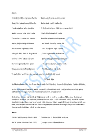  
www.atsizcilar.com  Sayfa 117 
 
Nazım 
 
Hırâmân Geldiler mahbûbe Rumlar         Gaziler gönli yandı sanki mumlar 
 
Kaçan kim bağca içre geldi bunlar           Gaziler dedi melek ola bunlar 
 
Yanağı gülgûn u la'lîn dudaklar                 O sîmîn sak, o bihin (362) sim zinahlar (363) 
 
Melek envarlu kızlar geldi canlar               Ki gördi kul oldı gönül canlar 
 
Çemen üzre çü servi sey ederler.              Gönüller gölgeye düşüb giderler 
 
Hayâli gölgesi can gönlüm aldı                    Mu'anber zülfi bûyı aldum aldı 
 
Nazar atarlar u gamzelü tirler                     Feda olur gören yigid ü pirler 
 
Dimağlar mest eder ol' müşk‐bular           Akıllar sayd eder ol Rûmi hûlar 
 
Urumca söyler ü bize naz eyler                    Şanssın ney çalar ceng ü saz eyler 
 
Bu resme gaziler bunları gördi                      Han Orhan bunları guzzâta verdi. 
 
Bile; evler mükellef nakd cinsler                  Verildi gazilere oldi ünsler 
 
Ve bu fethün tarihî hicretün yedi yüz otuz birinde (364) vâki olındı. 
 
33'üncü Bâb 
 
Bu Bâb Anı Beyan Eder kim Orhan Gazi İznikde (363) Neyled> Kimün İle Müsahabet Etdi Anı Bildürür. 
 
Bir ulu kiliseyi cami (366) etdi. Ve bir manasdırı dahı medrese etdi. Yeni Şehir kapusı çıkduğ; yerde 
(367) bir imaret yapdı. Yanında Hacı Hasan derler idi, bir aziz var idi. 
 
Dedesi, Ede Balınun müridiyidi. Şeyhliğini ona verdi ve nesli ve nesebine. Tâ bu güne değin anun 
elindedür. İmaretün kim kapusı açıldı ve ta'âmı kim pişdi, Orhan Gazi evvel kendü mübarek eliyilen 
üleşdürdi. Çırağın dahı evvel gece kendü yakdı Medreseyi dahı Mevlânâ Dâvud Kayseri derler idi, ana 
yerdi. Andan sonra Tâceddin Kürde verdi. Konyada Sirâceddin Urumînün şakirdiyidi. Hitabetini Kara 
Hocaya verdi. İznigi taht edindi bir nice zaman. 
 
Nazım 
 
Okıtdı C368) hutbeyi' Orhan‐ı Gazi          O Osman bin Er Duğrıl (369) nesli gazi 
 
Şerî'at güline gülbünler oldı. (370)           Çü doğdı şems ü tâh Orhan Gazi 
 
 