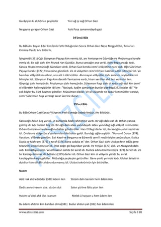  
www.atsizcilar.com  Sayfa 118 
 
Gazâyiçün ki ak börk o geyübdür              Yüzi ağ işi sağ Orhan Gazi 
 
Ne geyse yaraşur Orhan Gazi                     Asık Pasa zamanındaydı gazi 
 
34'üncü Bâb 
 
Bu Bâb Anı Beyan Eder kim İznik Feth Olduğından Sonra Orhan Gazi Neye Meşgul Oldı, Tımarları 
Kimlere Verdi, Anı Bildüriir. 
 
İzingimidi (371) Oğlı Süleyman Paşaya kim vermiş idi, anı Yeniceye ve Göynüğe ve Mudurnuya havale 
etmiş idi. Bir oğlı dahı kim Murad Han Gazidür, Bursa sancağın ana verdi. Adını beg sancağı kodı, 
Karaca Hisarı emmüsioğlı Gündüze verdi. Orhan Gazi kendü cemi'i vilâyetine nazır oldı. Oğlı Süleyman 
Paşayı Darakcı (372) Yenicesine göndürdi. Ve ol vilâyetler cemi'i Orhan Gazinün adlin işitmişler idi. Ve 
hem her vilâyeti kim aldılar, ana adi ü dâd etdiler. Alınmayan vilâyetler dahı anlarım neyledüklerini 
bilmişler idi. Süleyman Paşa kim daraldı Yenicesine vardı, hisarı verdiler ahd ilen ve âmân ilen. 
Göynügi dahı hemçünân. Mudurnuyı dahı hemçünân. Süleyman Paşa dahı ol kadar adi etdi kim cemi' 
ol vilâyettin halkı eyidürler idi kim : "Nolaydı, kadîm zamandan bunlar bize beg (373) olalar idi." Ve 
çok köyler bu Türk kavmını gördiler. Müsülman oldılar. Ve ol vilâyetde ne kadar kim mülkler vardur, 
cemi' Süleyman Paşa verdügi karar üzerine durur. 
 
35'inci Bâb 
 
Bu Bâb Orhan Gazi Karası Vilâyetini Feth Etmeğe Sebeb Nedür, Anı Bildürür. 
 
Karasıoğlı Aclân Beg var idi. Ol zamanda Allah rahmetine vardı. Bir oğlı dahı var idi, Orhan yanına 
gelmiş idi. Adı Dursun Beg idi. Bir oğlı dahı atası yanındayidi. Atası yanındağı oğlı vilâyet istemediler. 
Orhan Gazi yanında olan oğlına habar göndürdiler. Hacı El Begi derler idi, Karasıoğlınun bir veziri var 
idi. Ondan ve vilâyetün a'yanlanndan bile habar geldi. Bundağı oğlan eyidür : "Hanum! Duran (374). 
Varalum. Vilâyete girelüm. Balı Kesri ve Bergama ve Edremİd cemi'i nevâhisiyile senün olsun. Kızılca 
Duzla.ve Mahramı (375) o tarafı (376) bana sadaka et" der. Orhan Gazi dahı Ulubatı feth edüb gene 
tekvürini içinde konuşlar idi. İmdi doğrı göl başından yüridi. Ve Yelyüzi (377) aldı. Ve Ablayundı dahı 
aldı. Kirmastıya yüridi. Ve ol hisarun sahibi bir avrat idi. Rumca adına Kılemastorya (378) derler idi. Ve 
bir kardaşı dahı var idi. Mıhalıcı (379) derler idi. Orhan Gazi kim ol vilâyete yüridi, bu avrat 
kardaşıyilen karşu geldiler. Mübalağa peşkeşler getürdiler. Gene yerlü yerinde kodı. Ulubat tekvürin 
dutdılar kim ol kâfir ahdına durmamış idi. Ulubat tekvürinün İşin bitürdiler. 
 
Nazım 
 
Aziz Hak ahd edübdür (380) Adem ilen        Sözüm dahı benüm hem âdem ilen 
 
Dedi cennet verem size. sözüm dut              Sakın yürîme İblis yılan ilen 
 
Hakim va'desi ahd oldı i canum                       Melek ü hayvan u hem âdem ilen 
 
Bu âdem ahdi bil kim kandan olmıs(381)  Budur ahdun yalı (382) her âdem ilen 
 