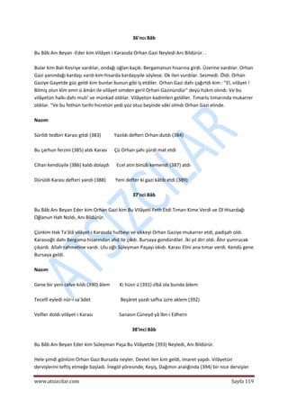  
www.atsizcilar.com  Sayfa 119 
 
36'ncı Bâb 
 
Bu Bâb Anı Beyan ‐Eder kim Vilâyet‐i Karasıda Orhan Gazi Neyledi Anı Bildürür. . 
 
Bular kim Balı Kesriye vardılar, ondağı oğlan kaçdı. Bergamanun hisarına girdi. Üzerine vardılar. Orhan 
Gazi yanındağı kardaşı vardı kim hisarda kardaşıyile söylese. Ok ilen vurdılar. Sesmedi. Öldi. Orhan 
Gaziye Gayetde güc geldi kim bunlar bunun gibi iş etdiler. Orhan Gazi dahı çağırtdı kim : "El, vilâyet ! 
Bilmiş olun kîm emn ü âmân ile vilâyet simden geril Orhan Gazinündür" deyü hükm olındı. Ve bu 
vilâyetün halkı dahı muti' ve münkad oldılar. Vilâyetün kadimleri geldiler. Tımarlu tımarında mukarrer 
oldılar. "Ve bu fethün tarihi hicretün yedi yüz otuz beşinde vâki olmdı Orhan Gazi elinde. 
 
Nazım 
 
Sürildi tedbiri Karası gitdi (383)           Yazıldı defteri Orhan dutdı (384) 
 
Bu çarhun ferzini (385) atdı Karası      Çü Orhan şahı şürdi mat etdi  
 
Cihan kendüyile (386) kaldı dolaşdı      Ecel atın binüb kemendi (387) atdı 
 
Dürüldi Karası defteri yandı (388)        Yeni defter ki gazi kâtib etdi (389) 
 
37'nci Bâb 
 
Bu Bâb Anı Beyan Eder kim Orhan Gazi kim Bu Vilâyeti Feth Etdi Tımarı Kime Verdi ve Ol Hisardağı 
Oğlanun Hah Noldı, Anı Bildürür. 
 
Çünkim Hak Ta'âlâ vilâyet‐i Karasıda hutbeyi ve sikkeyi Orhan Gaziye mukarrer etdi, padişah oldı. 
Karasıoğlı dahı Bergama hisarından ahd ile çıkdı. Bursaya gondürdiler. İki yıl diri oldı. Âhır yumrucak 
çıkardı. Allah rahmetine vardı. Ulu oğlı Süleyman Paşayı okıdı. Karası Elini ana tımar verdi. Kendü gene 
Bursaya geldi. 
 
Nazım 
 
Gene bir yeni celve kıldı (390) âlem        Ki hüsn ü (391) zîbâ ola bunda âdem 
 
Tecellî eyledi nûr‐ı sa'âdet                         Beşâret yazdı safha üzre aklem (392) 
 
Velîler doldı vilâyet‐i Karası                      Sanasın Cüneyd yâ İbn‐i Edhern 
 
38'inci Bâb 
 
Bu Bâb Anı Beyan Eder kim Süleyman Paşa Bu Vilâyetde (393) Neyledi, Anı Bildürür. 
 
Hele şimdi gönlüm Orhan Gazi Bursada neyler. Devlet ilen kim geldi, imaret yapdı. Vilâyetün 
dervişlerini teftiş etmeğe başladı. İnegöl yöresinde, Keşiş, Dağımın aralığında (394) bir nice dervişler 
 