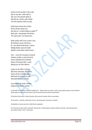  
www.atsizcilar.com  Sayfa 12 
 
Şimdi mü'mih yeridür ol âb u hâk.  
Gör ki nice dâr‐ı islâm oldı ol;  
Gör nice 'ilim ehiiyile doldı ol.  
Pâk‐dîn idi—Orhan, pdk‐i'tikâd;  
'Iİm ehli buldılar andan murâd.  
  
Geldi katına Sinan kim ol fakır   
Olmış idi fakr elinde esîr.  
Der iken ki—el‐fakrü kâde en yekûn [5]
  
Baht‐oldı—ana gınada rehnümûn.,  
'İlm adına etdi—anı Paşa Sinan,  
  
Buldı andan mâl Ü can ü nâm ü nan.  
Bir bahadur server idi Orhan , .  
Ki—ana derlerdi Nerîmân‐ı zaman.  
Atduğı okdan uşanurdı kader.  
Ejdehâ rumhınndan ederdi hazer. . .  
  
Kılıcı —anun bir musavver merg idi.  
Sanâsm ol bâd, u canlar berk idi. ,   
Gürzin aldukda ele ol nâmdâr  
Düşer idi korkuya Sâm‐ı suvâr.  
Bahşişi yar idi, lîkin hâtemî.  
  
Cuşişi var idi, lâkin' rüstemî.  
Mü'mine rahmetdi, âfet kâfire.  
Salmış idi bin mahâfet kâfire. .  
Mihriyidi mü'mine anun şifâ.  
Kahrıyidi kâfire anun cefâ.  
  
Laza düşmiş idi andan velvele,  
Üngürüs'ün Ellerine zelzele. 
 
[1] Ahmedî'nin bu beyitle anlatmak istediği şudur : "Başka sözler kuruntudur. Fakat o (yani gönlüne düşen nesne) ilhamdır. 
Gönle düşen bu nesneden kurtulmanın yolu da işi bitirmek yani kitabı tamamlamaktır." 
 
[2] İstanbul Üniversitesi, Türkçe Yazmalar 166 numaralı nüshada: Ellerini yummadılar. 
 
[3] Yerinmek = üzülmek, eseflenmek. Yerine, eski şiveye göre "yerinerek;, demektir. 
 
[4] Adaletle ün salmış olan ikinci halife Ömeri kasdediyor 
 
[4] "Yoksulluk az kalsın küfür sayılacaktı" demek olan "el‐fakrü kâde en yekûnu küfrden alınmadır. Fakat Ahmedî vezin 
zaruretiyle sondaki '"küfr" ü almamıştır. 
 
 
 
 