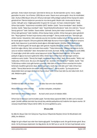  
www.atsizcilar.com  Sayfa 120 
 
gelmişler. Anda makam dutmışlar. İçlerinde bir derviş var. Bu dervişlerden ayrılur. Varur, dağda 
geyicekler ile yürür. Ve ol Durkut .(395) Alp anı sever. Dayım anun yanına gelür. Anun ile müsâhabet 
eder. Durkut (396) Alp pir olmış idi. Orhanun dervişler teftiş etdügin işidicek Orhan Gaziye bir adam 
göndürdi kim:"Benüm köylerüm yanında bir nice derviş geldi. Mukîm oldı. Aralarında bir derviş 
vardur. Gâh gâh varur. Dağda geyicekler ile gezer bîr nice gün. Ve hayli, mübarek kişidür." dedi. 
Orhan Gazi eyidür: "Acab kimün mürididür (397)" dediler. Eyitdi: "Sorun kendüden" dedi. Geldiler. 
Sordılar. Eyitdi: "Baba İlyas müridiyîn" dedi. "Seyid Ebülvefâ tarîkindenin" dedi. Emr etdi kim: "Varun! 
Dervişi getürün"' dedi. Geldiler. Davet etdiler. Gelmedi. Derviş dahı habar ısmarladı kim: "Sakın, 
Orhan dahı gelmesün" dedi. Geldiler, Orhan Gaziye habar verdiler. Orhan Gazi gene adam göndürdi 
kim: "Niçün gelmez? Ve beni niçün komaz anda varmağa?". Derviş cevab verdi kim: "Dervişler göz 
ehilleri olurlar. Gözedürler, Dahı vaktında varurlar kim du'âları makbul olma". Bir nice günden sonra 
bir kavak ağacını kopardı. Omuzına götürüb (398) doğrı Bursanun hisarına geldi. Padişahun sarayına 
geldi, Havlı kapusınun iç yanında bu kavak ağacını dikmeğe başladı. Gördiler (399). Hana habar 
verdiler:"Ol derviş geldi. Bir kavak ağacı dahı getürdi. Kapûda dikeyürür" dediler. Orhan Gazi çıkdı. 
Gordi kim ağacı dikmiş. Dahı sormadın Hana eyidür: "Teberrükümüzdür. Oldukça dervişlerün du'âsı 
sana ve neslüne makbuldür" dedi. Hemandem du'â etdi. Durmadı. Döndi. Gerü mekânına vardı (400). 
O .kavak ağacı şimdi dahı vardur saray kapusınun içinde. Gayetde büyük ağacdür. Ve her gelen 
padişah ol ağacun kurıcasını giderürler (401). Andan sonra Orhan Gazi dahı dervigün ardınca 
mekânına vardı, Eyidür: "Derviş! Bu İnegöl, nevâhisiyile senün olsun" dedi. Derviş eyidür: "Mülk, mal 
Hakkundur. Ehline verür. Biz anun ehli degülüz" der. Sordılar: "Ehli kimlerdür?" dediler. Eyitdi: "Hak 
Ta'âlâ dünya mülkini sizün gibi hanlara ısmarladı. Malı dahı mu'âmele ehline ısmarladı kim kulları 
birbiriyile masâlihin görsünler deyü. Bizlere gün yeni, nasib olan rızık dahı yeni" dedi. Orhan Gazi 
eyidür: "Derviş Nola benüm de sozümi (402) kabul etsen?". Derviş eyidür: "Şu karşuda duran 
depecükden berü yercügez dervişlerün havlısı olsun" dedi. Orhan Gazi dahı bu sözi kabul etdi. Du'â 
aldı. Mekânına gitdi. 
 
Nazım 
 
Ümîdüm du'adur ehl‐i du'âdan              Du'âdur bize emr olan Hudâdan 
 
Müessitdür niçe nefes cihanda             Du'âdur evliyadan, enbiyâdan 
 
Dedi Hak kim dilen makbul edeyin       Bu kavli umdı canum ol nidadan (403) 
 
Orhan Gazi ol dervişün üzerine kubbe yapdı. Yanında tekye yapıverdi (404). Ve dâhi cum'a mescidi 
yapdı. Şimdiki vakıtda üzerinde ihya olınub beş vakıtda padişahlara du'â ederler kim dayım anarlar. Ol 
zaviyeye Geyikli Baba Tekyesi derler (405). Ve amma geldük bu yana. 
 
39'uncu Bâb 
 
Bu Bâb Anı Beyan Eder kim Süleyman Paşa Karası Vilâyetinde Neyledi, Kimün İle Müsâhabet etdi 
(406), Anı Bildürür. 
 
Meğer bir gün vilâyeti seyr eder iken Aydıncuğa geldi. Temâşâlığına vardı. Bir garib binalar gördi. Biraz 
durdı. Ve hiç kimseye söylemedi. Ece Beg derler idi, bir lâtif aziz er var idi. Ve hem hayli bahadır anılur 
 