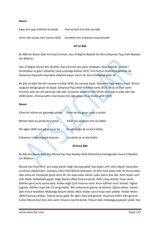  
www.atsizcilar.com  Sayfa 123 
 
Nazım  
 
Kapu kim açdı müfettih ül‐ebvâb          Fazıl ve hem Ece oldı ona bâb 
 
Girim oldı saraya hem hazîne (454)      Gerekdür kim Süleyman koya bevvâb 
 
42'nci Bâb 
 
Bu Bâb Anı Beyan Eder kim Gazi Evrenüz, Hacı El Beğ İle Neyledi Ve Hem Süleyman Paşa Dahi Neyledi, 
Anı Bildürür. 
 
Hacı El Begiye Konun kim verdiler, Gazi Evrenüzi ana yarar yoldaşdur deyü koşdılar. Vilâyet‐i 
Dimetokayı ve gayrı vilâyetleri çalıp çırpmağa kodılar (455). Yine Konun nevâhisine gelürler idi. 
Süleyman Paşa dahi Hayrabolı vilâyetini kapar, kazur idi. Gerü Galibolıyâ gelür idi. 
 
Bir gün av eder iken bir canavar vurdılar (456). Bu canavar kaçdı. Süleyman Paşa ardına düşdi. Atınun 
ayağı bir delüge geçdi. At düşdi. Süleyman Paşa Allah hükmine vardı (457). Ve bu ef'âlün tarihi 
hicretün yedi yüz elli sekizinde vâki oldı. Ve bazılar eyidürler kim Orhan Gazi dahı o yılda vâki oldı 
(458) derler. Amma esahh‐ı kavi budur kim oğlı andan iki ay önden gitdi (459). 
 
Nazım 
 
Cihan bir köhne yer geçmeğe yoldur      Ömür de tez geçer sanki o yeldür 
 
Benem deyü bu yerde da'vî etme            Yalan söz söyleyen anla bu dildür 
 
Öni ağlar (460) som ağlar nazar kıl          Bu ağlamağa de ne kal ü kîldür  
 
Süleyman ü Davud geçdi kamular            Unuduldı işi ne bile bildür 
 
43'üncü Bâb 
 
Bu Bâb Anı Beyan Eder kim Murad Han Gazi Kardaşı Allah Rahmetine Varduğından Sonra O Neyledi, 
Anı Bildürür: 
 
Murad Han Rum Eline 'azın edüp yüridi. Doğrı Bursaya geldi. Eyü leşker cem' etdi vilâyet‐i Karasıdan 
ve kendü vilâyetinden. Candarlu (461) Halil Bilecük kadısıyidi. Ve hem İznik kadısı oldı. Ve Bursa kadısı 
dahı olmış idi. Kendüyile âşinâ olmış İdi. Anı kadı‐asker edindi. Lalası Şahını bile aldı. Azîm leşker cem' 
etdi. Geldi, Gelibolıdan geçdi. Doğrı Bantoz (462) hisarına yüridi. Kâfiri ceng etmedi. Hisarı verdi. 
Kâfirleri gerü yerlü yerine ködı. Andan doğrı Çorlı hisarına vardı. Anun kâfirleri muti' olmadı. Yağma 
çağırtdı. Kâfirleri hayli barı (?) ceng etdiler. Âhır tekvürinün gözine ok dolandı. Zebun oldılar. Gaziler 
dahı hisara koyıldılar. Mübalağa doyum oldılar (463). Andan sonra hisarı dahı yıkdılar. Andan Misini 
(464) hisarına vardılar. Tekvüri karşu geldi. Bir oğlını dahı bile getürdi. Hisarınun kilidin dahı getürdi. 
Sultan Murad Gazi Han dahı vardı. Hisarun üzerine kondı. Tekvüri dahı mübalağa peşkeşler çekdi. Han 
 