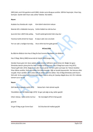  
www.atsizcilar.com  Sayfa 124 
 
(465) dahı cemi'isîni gazilere verdi (466). Andan sonra Burgusa vardılar. Kâfirleri kaçmışlar. Hisarı boş 
komışlar. Gaziler dahı hisarı oda urdılar Yakdılar. Kül etdiler. 
 
Nazım 
 
Acabdur bu cihanda akl‐ı inşân        Kimi kâmil rahat kimi noksan 
 
Balarda lûtf u hiddetdür karışmış    Cahile hiddeti tez oldı burhan 
 
Şuna kim fazl‐ı (467) Hak yoldaş      Tecelli eyledi gönünde îmân olup dur 
 
Yaramaz tezlik etmek her kişiye      Ki alpun sabrı olur ana âsân 
 
Yeri var sabr u tezlîgün karındaş      Anun ehlini bul kim gide gümân 
 
44'üncü Bâb 
 
Bu Bâb Anı Bildürür kim Hacı El Beg İle Gazi Evrenüz Neylediler, Anı Bildürür 
 
Hacı El Begi, Meriç (468) kenarında bir küçük (469) burgus aldı. 
 
Gündüz hisara girer idi. Gece sabaha değin etrafun kâfirlerin rahat etmez idi. Meğer bir gece 
Dimetoka tekvüri çıkmış kim bu Hacı El Begiyi (470) karvaya. Hacı El Begi bum sezer imiş (471). 
Tekvüri gafil etdi. (472). Boğazın ele aldı. Hisara yüridi. Ve hem yakin varmışlar idi. Tekvüri dutdılar. 
Hisar dibine vardılar, İmdi ahd etdiler kim öldürmeyeler. Oğlı ve lazıyile koyuvereler. Her kancaru diler 
ise gide. Hisarı verdiler. Hem onlar dahı bu ahdun üzerine oldılar. Hacı El Begi Dimetoka sarb hisarın 
feth etdi. Ve bu yana Gazi Evrenüz dahı Keşan hisarını almış idi. İpsalayı dögüb durur idi. Ehl‐i islâmda 
tamam surur var idi. 
 
Nazım   
 
Zehî devlet ki guzzâta açıldı (473)         Bulara fazl‐ı Hak rahmet saçıldı 
 
Yöneldikleri yön bil Hakka doğrı (474)  Ve ger çok dağ ve daş, beller geçildi 
 
Cihet‐i dünye, 'ukbâ cümle ma'mur        Ne menzilgeh (475) ki Hak guzzât 
 
geçürdi  
 
Ve ger El Beg ve ger Evreni Gazi              Du'â bunlara bil makbul geçildi 
 
 
 
 
 
 