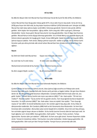  
www.atsizcilar.com  Sayfa 125 
 
45'inci Bâb 
 
Bu Bâb Anı Beyan Eder kim Murad Han Gazi Edreneye Varub Ne Suret İle Aldı (476), Anı Bildürür. 
 
Sultan Murad Han Gazi Burgusdan Eskiye geldi (477). Anun dahı hisarını boş buldı. Ve bu bir iki üç 
(478) para hisarı kim feth etdi, bu boş kalan hisarlarun kâfirleri (479) Edrenede cem' olmışlar idi (480). 
Murad Han dahı lalası Şahına leşker verdi (481). Edreneye gondürdi. Hemin ki lala yüridi, kâfirler 
geldiler. Azîm leşker ilen karşuladılar. Uğraş etdiler. Azîm ceng oldı. Kâfiri sıyub gerü, Edreneye 
döndürdiler. Vardı, hisara girdi. Murad Hana da bir nice baş göndürdiler. Hacı El Begi, Gazi Evrenüz 
geldiler. Murad Hanun önine düşüp Edreneye getürdiler. Ve ol hînde Meriç suyı gayetde daşmış idi. 
Edrene tekvüri geceyilen bir kayığa girdi. Kaçdı. Enüze (482) gitdi. Sabah kim oldı, hal duyuldı (483), 
Şehrün kapusın abdılar. Feth olındı. Âdetçe şehirün tasarrufın  etdiler ol günde. Ve bu fethün tarihi 
hicretün yedi yüz altmış birinde vâki olındı Sultan Murad Gazi Han elinden kim ol Orhan Gazi Han 
oğlıdur. 
 
Nazım 
 
Bu fethi kim fütûh etdi Murad Han        Kopan nesi ile kopdı oldı hakan 
 
Bu nesli Hak mu'în etdi imâna                 Ki islâm zahir ola dökile kan 
 
Muhammed ümmetinde bil bu hanlar    Viran iklimlere bunlar ola can 
 
Bu âlün sevgüsi hâyât‐ı candur               Bu âli sevmeyendür ehl‐i ziyan 
 
 
46'ncı Bâb 
 
Bu Bâb Anı Beyan Eder kim Murad Han Gazi Edrenede Neyîedi, Anı Bildürür. 
 
Çünkim devlet ile han Edrene tahtına oturdı, lalası Şahına Zağra tarafına ve Filibeye akın verdi. 
Evrenüz Gazi dahı vardı, İpsalayı feth etdi. Bunlar yerlü yerinde uc begleri oldılar. Bir gün Kara Rüstem 
derler idi. Bir dânişmend geldi Karaman vilâyetinden. Candarlu (484) Halil kim kadı‐asker idi, ana 
geldi. Eyidür: "Efendi! Bunca hanlık malı niçün zayi edersin (485) ?" der. Kadı eyidür. "Ol mal nice 
maldur?". Rüstem eyidür: "Üş bu esirler kim bu gaziler alurlar, Tanrı buyruğında bunlarun beşde biri 
hanundur. Ya niçün alınmaz (486)?" der. Kadı‐asker, hana arz eyledi. Han eyidür: "Tanrı buyruğı 
neyise et" der (487). Ve kendi Gelibolıda oturdı. Her esirden yigirmi beş akça aldı. Ve bu ihdas iki 
dânişmendün tedbiridür. Biri Candarlu (488) Halil ve biri Karamanlu Kara Rüstemdür. Ve hem Gazi 
Evrenüze dahı ısmarladılar. Akınundan çıkan esirün beşde birin al dediler. Anun kim esiri beş olmaya, 
her esirinden yigirmi beşer akcasın al dediler. Ve bu tertib üzerine Evrenüz dahı bir kadı tayin etdi. Ve 
hayli oğlanlar cem' olındı (489). Hana getürdiler, Halil eyidür: " Bunları Türke verelüm. Türkçe 
ögrensünler. Bunları dahı çeri edelüm". (490) dedi. Ve hem anun gibi olındı. Yevmen feyevmen ziyâde 
olındı. Tamam ki müsülman oldılar, Türk bunları nice yıllar kullandılar. Andan kapuya getürdiler. Ak 
börk geydürdiler. Adın ezel çeri iken Yeniçeri kodılar. Yeniçeri bunun zamanında vâki oldı. 
 
 