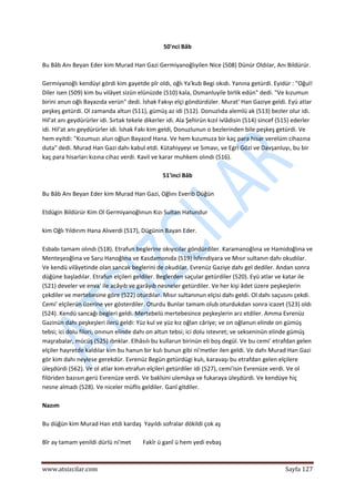  
www.atsizcilar.com  Sayfa 127 
 
50'nci Bâb 
 
Bu Bâb Anı Beyan Eder kim Murad Han Gazi Germiyanoğlıyilen Nice (508) Dünür Oldılar, Anı Bildürür. 
 
Germiyanoğlı kendüyi gördi kim gayetde pîr oldı, oğlı Ya'kub Begi okıdı. Yanına getürdi. Eyidür : "Oğul! 
Diler isen (509) kim bu vilâyet sizün elünüzde (510) kala, Osmanluyile birlik edün" dedi. "Ve kızumun 
birini anun oğlı Bayazıda verün" dedi. İshak Fakıyı elçi göndürdüler. Murat' Han Gaziye geldi. Eyü atlar 
peşkeş getürdi. Ol zamanda altun (511), gümüş az idi (512). Donuzlıda alemlü ak (513) bezler olur idi. 
Hil'at anı geydürürler idi. Sırtak tekele dikerler idi. Ala Şehirün kızıl ivlâdisin (514) sincef (515) ederler 
idi. Hil'at anı geydürürler idi. İshak Fakı kim geldi, Donuzlunun o bezlerinden bile peşkeş getürdi. Ve 
hem eyitdi: "Kızumuzı alun oğlun Bayazıd Hana. Ve hem kızumuza bir kaç para hisar verelüm cihazına 
duta" dedi. Murad Han Gazi dahı kabul etdi. Kütahiyyeyi ve Sımavı, ve Egri Gözi ve Davşanluyı, bu bir 
kaç para hisarları kızına cihaz verdi. Kavil ve karar muhkem olındı (516). 
 
51'inci Bâb 
 
Bu Bâb Anı Beyan Eder kim Murad Han Gazi, Oğlını Everib Düğün 
 
Etdügin Bildürür Kim Ol Germiyanoğlınun Kızı Sultan Hatundur 
 
kim Oğlı Yıldırım Hana Alıverdi (517), Dügünin Bayan Eder. 
 
Esbabı tamam olındı (518). Etrafun beglerine okıyıcılar göndürdiler. Karamanoğlına ve Hamidoğlına ve 
Menteşeoğlına ve Saru Hanoğlına ve Kasdamonıda (519) İsfendiyara ve Mısır sultanın dahı okudılar. 
Ve kendü vilâyetinde olan sancak beglerini de okudılar. Evrenüz Gaziye dahı gel dediler. Andan sonra 
düğüne başladılar. Etrafun elçileri geldiler. Beglerden saçular getürdiler (520). Eyü atlar ve katar ile 
(521) develer ve enva' ile acâyıb ve garâyıb nesneler getürdiler. Ve her kişi âdet üzere peşkeşlerin 
çekdiler ve mertebesine göre (522) oturdılar. Mısır sultanınun elçisi dahı geldi. Ol dahı saçusını çekdi. 
Cemi' elçilerün üzerine yer gösterdiler. Oturdu Bunlar tamam olub oturdukdan sonra icazet (523) oldı 
(524). Kendü sancağı begleri geldi. Mertebelü mertebesince peşkeşlerin arz etdiler. Amma Evrenüz 
Gazinün dahı peşkeşleri ilerü geldi: Yüz kul ve yüz kız oğlan câriye; ve on oğlanun elinde on gümüş 
tebsi; ici dolu filori; onınun elinde dahı on altun tebsi; ici dolu istevret; ve sekseninün elinde gümüş 
maşrabalar, mücüş (525) ıbnklar. Elhâsılı bu kullarun birinün eli boş degül. Ve bu cemi' etrafdan gelen 
elçiler hayretde kaldılar kim bu hanun bir kulı bunun gibi ni'metler ilen geldi. Ve dahı Murad Han Gazi 
gör kim dahı neylese gerekdür. Evrenüz Begün getürdügi kulı, karavaşı bu etrafdan gelen elçilere 
üleşdürdi (562). Ve ol atlar kim etrafun elçileri getürdiîer idi (527), cemi'isin Evrenüze verdi. Ve ol 
filöriden bazısın gerü Evrenüze verdi. Ve bakîsini ulemâya ve fukaraya üleşdürdi. Ve kendüye hiç 
nesne almadı (528). Ve niceler müflis geldiler. Ganî gitdiler. 
 
Nazım 
 
Bu düğün kim Murad Han etdi kardaş  Yayıldı sofralar dökildi çok aş 
 
Bîr ay tamam yenildi dürlü ni'met        Fakîr ü ganî ü hem yedi evbaş 
 
 