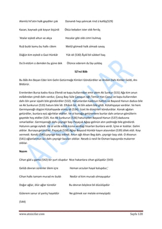  
www.atsizcilar.com  Sayfa 128 
 
Alemlü hil'atin halk geydiler çok           Donandı hep yalıncak rind ü kallâş(529) 
 
Kazan, kaynadı çok koyun bişürdi        Öküz kebabın ister oldı ferrâş 
 
'Atalar eyledi altun ve akça                    Hocalar gibi oldı cimri kulmaş 
 
Rızâ buldı kamu bu halk‐ı âlem              Melûl gitmedi halk olmadı savaş 
 
Düğün kim eyledi o Gazi Hünkâr            Yük idi (530) Âşıkî bil sükkerî baş 
 
Du'â etdüm o demden bu güne dek       Ölünce ederem du'âyı yoldaş 
 
52'nci Bâb 
 
Bu Bâb Anı Beyan Eder kim Gelin Getürmeğe Kimleri Göndürdiler ve Andan Dahı Kimler Geldi, Anı 
Bildürür. 
 
Erenlerden Bursa kadısı Koca Efendi ve kapu kullarından emir alem Ak Sunkur (531) Ağa kim anun 
evlâdından şimdi dahı vardur, Çavuş Başı Süle Çavuşun oğlı Temür Han Çavuş ve kapu kullarından 
dahı bîn yarar sipahi bile göndürdiler (532). Hatunlardan kadınun hattını ve Bayazıd Hanun dadusı bile 
ve Ak Sunkurun (533) hatunı bile İdi. Elhâsılı bir, iki bîn adam bile gitdi. Kütahiyyeye vardılar. Ve hem 
Germiyanoğlı dügüni Kütahiyyede etmiş idi (534). İzzet ile dünürleri köndurdılar. Konak ağaları 
getürdiîer, bunlara eyü ağırlıklar etdiler. Ve ol konağa getürenlere bunlar dahı anlarun gönüllerin 
gayetde hoş etdiler (535. Kızı Ak Sunkurun (536) hatunıyilen Bayazıd Hanun (537) dadusına 
ısmarladılar. Germiyanoğlı dahı çeşnigir başı Paşaçuk Ağayı gelinün atın yedmeğe bile göndürdi. 
Hatunını yenge eyledi. Ve ol va'de edüb kızına verdügi hisarları bunlara verdi. İçine er kodılar. Gelini 
aldılar. Bursaya getürdiîer. Paşaçuk (538) Ağayı Bayazıd Hünkâr kayın atasından (539) dilek etdi. Koyı 
vermedi. Kendü (540) çeşnigir başı edindi. Anun oğlı Alvan Beg dahı. çeşnigir başı oldı. O Alvanun 
(541) oğlanlarınun üci dahı çeşnigir basıları oldılar. Neseb ü nesil ile Osman kapuşında mukarrer 
oldılar.  
 
Nazım 
 
Cihan gâd u gama (542) bir yurt olupdur  Nice hakanlara cihan gülüpdür (543) 
 
Gelüb devran sürenler âlem içre                 Heman arzulan hayal kalupdur,' 
 
Cihan halkı tamam murad mı buldı             Nedür ol kim muradı olmayupdur 
 
Doğar ağlar, ölür ağlar türedür                   Bu devran böylece bil düzülüpdür 
 
Gülerem sanur ol yanlış hayaldür               Ne gülmek var melale ermeyüpdü 
 
(544) 
 
 
