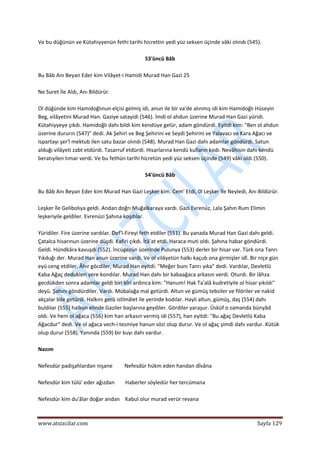  
www.atsizcilar.com  Sayfa 129 
 
Ve bu düğünün ve Kütahiyyenün fethi tarihi hicrettin yedi yüz seksen üçinde vâki olındı (545). 
 
53'üncü Bâb 
 
Bu Bâb Anı Beyan Eder kim Vilâyet‐i Hamidi Murad Han Gazi 25 
 
Ne Suret İle Aldı, Anı Bildürür. 
 
Ol düğünde kim Hamidoğlınun elçisi gelmiş idi, anun ile bir va'de alınmış idi kim Hamidoğlı Hüseyin 
Beg, vilâyetini Murad Han. Gaziye satayidi (546). İmdi ol ahdun üzerine Murad Han Gazi yüridi. 
Kütahiyyeye çıkdı. Hamidoğlı dahı bildi kim kendüye gelür, adam göndürdi. Eyitdi kim: "Ben ol ahdun 
üzerine dururın (547)" dedi. Ak Şehiri ve Beg Şehirini ve Seydi Şehirini ve Yalavacı ve Kara Ağacı ve 
Ispartayı şer'î mektub ilen satu bazar olındı (548). Murad Han Gazi dahı adamlar göndürdi. Satun 
alduğı vilâyeti zabt etdürdi. Tasarruf etdürdi. Hisarlarına kendü kulların kodı. Nevâhisin dahı kendü 
beratıyilen tımar verdi. Ve bu fethün tarihi hicretün yedi yüz seksen üçinde (549) vâki oldı (550). 
 
54'üncü Bâb 
 
Bu Bâb Anı Beyan Eder kim Murad Han Gazi Leşker kim. Cem' Etdi, 0l Leşker İle Neyledi, Anı Bildürür. 
 
Leşker île Gelibolıya geldi. Andan doğrı Muğalkaraya vardı. Gazi Evrenüz, Lala Şahın Rum Elimin 
leşkeriyile geldiler. Evrenüzi Şahına koşdılar.  
 
Yüridiler. Fire üzerine vardılar. Def'î‐Fireyi feth etdiler (551). Bu yanada Murad Han Gazi dahı geldi. 
Çatalca hisarınun üzerine düşdi. Kafiri çıkdı. İtâ'at etdi. Haraca muti oldı. Şahına habar göndürdi. 
Geldi. Hündkâra kavuşdı (552). İncügezün üzerinde Pulunya (553) derler bir hisar var. Türk ona Tanrı 
Yıkduğı der. Murad Han anun üzerine vardı. Ve ol vilâyetün halkı kaçub ona girmişler idî. Bir niçe gün 
eyü ceng etdiler. Âhır göcdiler, Murad Han eyitdi: "Meğer bunı Tanrı yıka" dedi. Vardılar, Devletlü 
Kaba Ağaç dedukleri yere kondılar. Murad Han dahı bir kabaağaca arkasın verdi. Oturdı. Bir lâhza 
gecdükden sonra adamlar geldi biri bîri ardınca kim: "Hanum! Hak Ta'alâ kudretiyile ol hisar yıkıldı" 
deyü. Şahını göndürdiler. Vardı. Mübalağa mal getürdi. Altun ve gümüş tebsiler ve filöriler ve nakid 
akçalar bile getürdi. Halkını gerü istîmâlet ile yerinde kodılar. Hayli altun, gümüş, daş (554) dahı 
buldılar (555) halkun elinde Gaziler başlarına geydiler. Gördiler yaraşur. Üsküf o zamanda bünyâd 
oldı. Ve hem ol ağaca (556) kim han arkasın vermiş idi (557), han eyitdi: "Bu ağaç Devletlü Kaba 
Ağacdur" dedi. Ve ol ağaca vech‐i tesmiye hanun sözi olup durur. Ve ol ağaç şimdi dahı vardur. Kütük 
olup durur (558). Yanında (559) bir kuyı dahı vardur. 
 
Nazım 
 
Nefesdür padişahlardan nişane         Nefesdür hükm eden handan dîvâna 
 
Nefesdür kim tülü' eder ağızdan        Haberler söyledür her tercümana 
 
Nefesdür kim du'âlar doğar andan    Kabul olur murad verür revana 
 
 
