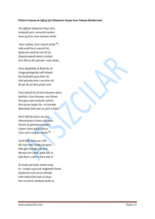  
www.atsizcilar.com  Sayfa 13 
 
Orhan'ın Savaş ve Uğraş îçin Süleyman Paşayı Esre Yakaya Göndermesi  
 
Ulu oğlıydı Süleyman Paşa nâm,  
Andayidi şart‐ı serverlik tamâm.  
Hem şecâ'at, hem sahavet ehlidi.  
  
'Hem siyâset, hem riyaset ehlidi [1]
,  
Hûb evsâf ile ol mevsûf idi;  
Şöyle kim eltaf ile ma'rûf idi.  
Dâyimâ ederdi cehd ü ictihâd  
Kim Ölince dîn yolında—ede cihâd.,  
  
Fikre düşdükde ol Âsaf‐rây idi  
Cenge girdüginde saff‐ârâyidi. 
Ne fazüetdür gaza bilür idi 
Hak yolunda terk‐i can kılur idi 
Şîr‐gîr idi vü hem şimşîr zem  
 
Hasm‐bend idi vü hem düşmen‐şiken,  
Berbidi—Esre Geceye—anı Orhan  
Kim gaza ede orada bir zaman,  
Kim yüriye leşker ile—ol namdâr 
Memleket feth ede vü şehr ü diyar 
 
Ne ki kâfirde bulur ise yıka,  
Hânumanların kamu oda yaka 
Da'vet ile gelmeyeni öldüre 
Leşker İslamı galib oldura 
Tanrı emri vü atası rey'ile [2]
 
 
Vardı kâfir Eline çer, bile 
Dîn içün etdi orada çok gaza;  
Oldı gâzî olmağa adı seza 
Nereye kim vardı, galib oldı ol 
Çok diyar u sehr ü kal'a aldı ol 
 
Ol arada şal kadar eyledi ceng  
Ki—arıdan uşanurdı mağribde Firenk 
Kanda kim erdi ise ol nâmdâr  
Feth edüb Elleri aldı vü diyar 
Her murad ki istediyse buldı ol,  
 
 
 
 
 