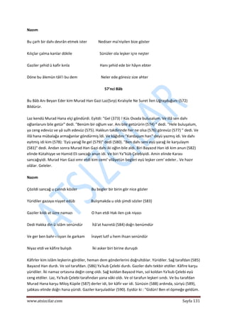  
www.atsizcilar.com  Sayfa 131 
 
Nazım 
 
Bu çarh bir dahı devrân etmek ister            Nediser ma'niyilen bize göster 
 
Kılıçlar çalma kanlar dökile                             Sünüler ola leşker içre neşter 
 
Gaziler şehid ü kafir kınla                                Hanı şehid ede bir hâyın ebter 
 
Döne bu âlemün tâli'i bu dem                         Neler ede göresiz size ahter 
 
57'nci Bâb 
 
Bu Bâb Anı Beyan Eder kim Murad Han Gazi Laz(Sırp) Kıralıyile Ne Suret İlen Uğraşduğunı (572) 
Bildürür. 
 
Laz kendü Murad Hana elçi göndürdi. Eyitdi: "Gel (373) ! Küs Ovada bulusalum. Ve illâ sen dahı 
oğlanlarunı bile getür" dedi. "Benüm bir oğlum var. Anı bile getürürin (574) " dedi. "Hele buluşalum, 
ya ceng edevüz ve yâ sulh edevüz (575). Hakkun takdirinde her ne olsa (576) görevüz (577) " dedi. Ve 
illâ hana mübalağa armağanlar göndürmiş İdi. Ve kâğıdını "Kardaşum han" deyü yazmış idi. Ve dahı 
eyitmiş idi kim (578): 'Eyü yarağ île gel (579)" dedi (580). "Ben dahı seni eyü yarağ ile karşulaym 
(581)" dedi. Andan sonra Murad Han Gazi dahı iki oğlın bile aldı. Biri Bayazıd Han idi kim anun (582) 
elinde Kütahiyye ve Hamid Eli sancağı anun idi. Ve biri Ya"küb Çelebiyidi. Amin elinde Karası 
sancağıyidi. Murad Han Gazi emr etdi kim cemi' vilâyetün begleri eyü leşker cem' edeler.. Ve hazır 
olâlar. Geleler. 
 
Nazım 
 
Çözildi sancağ u çalındı kösler               Bu begler bir birin gör nice gözler 
 
Yüridiler gazaya niyyet edüb                 Bulışmakda u oldı şimdi sözler (583) 
 
Gaziler kıldı at üzre namazı                    O han etdi Hak ilen çok niyazı 
 
Dedi Hakka din ü islâm senündür          İtâ'at hazretâ (584) doğrı benümdür 
 
Ve ger ben bahr‐ı isyan ile garkam       İnayet lutf u hem ihsan senündür 
 
Niyaz etdi ve kâfire bulışdı                      İki asker biri birine duruşdı 
 
Kâfirler kim islâm leşkerin gördiler, heman dem gönderlerini doğrultdılar. Yüridiler. Sağ tarafdan (585)  
Bayazıd Han durdı. Ve sol tarafdan. (586) Ya'kub Çelebi durdı. Gaziler dahı tekbir etdiler. Kâfire karşu 
yüridiler. İki namaz ortasına değin ceng oldı. Sağ koldan Bayazıd Han, sol koldan Ya'kub Çelebi eyü 
ceng etdiler. Laz, Ya'kub Çelebi tarafından yana vâki oldı. Ve ol tarafun leşkeri sındı. Ve bu tarafdan 
Murad Hana karşu Miloş Küpile (587) derler idi, bir kâfir var idi. Sünüsin (588) ardında, süriyü (589), 
şabkası elinde doğrı hana yüridi. Gaziler karşuladılar (590). Eyidür ki : "Gidün! Ben el öpmeğe geldüm. 
 