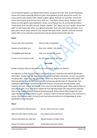  
www.atsizcilar.com  Sayfa 132 
 
Ve hem beşarete geldüm. Lazı oğlıyile (591) dutdılar. İşte getüri yürürler" dedi. Gaziler fârig oldılar. 
Heman kim erişüb ol pelid oğlı pelid hana yakın varub gönderin çevürdi. Murad Hanı sancdı. Tez 
hanun üzerine çadır dutdılar (592). Vâkide Lazoğlını oğlıyile dutmışlar idi. Getürdiler. Heman kim 
hanun üzerine geldi, gördi kim han ölmiş. Dedi kim : "Hay! Bizüm işümüz bitmiş. Nedelüm" dedi. 
Heman anı dahı oğlıyile it gibi depelediler. Andan, sonra Bayazıd hazır idi, sancak dibinde kodılar. 
Ya'kub Çelebi tarafı hod kâfiri sımış idi. Geldiler, eyitdiler: "Gel ! Baban seni ister" dediler. Heman kim 
geldi" anı dahı babası gibi etdiler. Lazı oğlıyilen getürdiler. Anları dahı hallu halına yetürdiler. Ve ol 
gece askere ızdırab düşdi. Sabah kim oldı. Bayazıd Hanı kabul etdiler. Göcdiler, Edreneye teveccüh 
etdiler (593). Ve bu mâcerânun tarihi hicretün yedi yüz doksan bîrinde (594) vâki oldı. 
 
Nazım 
 
Yine bir şekl ü şîve dutdı âlem              Teferrüc eder anı âkil âdem 
 
Havalar yeli esdi âlem üzre                    Nice nutk‐ı nâtıkîar  oldı ebkem 
 
Temâşâğâha geldi Âşıki gör                    Eder sun'ı temâşâ olur epsem 
 
Ya sâni' sun'nıa mazhar ne etdi             Bu cem'iyyete mazhâr oldı insan. 
 
58'nci Bâb 
 
Bu Bâb, Ânı Beyan Eder kim Bayazıd Han kim Tahta Geçdi, Neyledi, Anı Bildürür. 
 
Laz vilâyetine ve Kırat Ova ma'denlerine nevâhisiyile ve cemi' madenlere bile adamlar göndürdiler. 
Zabt etdiler. Üskübe Paşa Yiğit Begi göndürdiler kim ol İshak Begün efendisidür. Ve hem atası gibidür. 
Anı göndürdiler. Vidine Firuz Begi göndürdiler. Elhâsılı Laz vİlâyetinün ekserin feth (595) etdiler. Âhır 
Edreneye geldiler. Gazi Murad Hanun. meyyitin hod Bursaya göndürmişler idi. Bayazıd Han, Rum 
Elindeyiken Karamanoğlı, Hamid Eline haramilik etmiş idi. Evrenüzi gerü Serüzde kodılar. Vardı 
Vodanayı feth etdi.. Çetrozı da feth etdi. Ve bu yana Firuz Beg Vidinden geçdi. Eflaka segirtdi (596). Ve 
hayli doyum geldi. Ve bu yana Bosna vilâyetinde Paşa Yiğit Beg meşgul oldı. Bayazıd Hana Edreneye 
hayli esir ve meblâğ getürdiler. Bayazıd Han Bursaya geldi. Binâyı hayrata (597) meşgul oldı. Cami 
yapdı. Mukabilinde (598) medrese ve şehir  ucında bir imaret ve yanında medrese ve bir tımarhane ve 
zaviye‐i Ebû İshâkiyye yapdı. Ve Kara Demür Daşı Edrenede kodılar kim zîrâ beglerbegi idi. Habar 
göndürdiler kim Bursaya geldi.  
 
Nazım 
 
Lazun ma'denlerin zabt etdi insan            Ke harc ,ede anı bir han u sultan 
 
Kâfir kim hükm ederdi ma'den üzre         Anun hâkimi oldı simdi bir han 
 
O kenzi Hak yolma harc eden kim             Bayazıd Handur ol erbâb‐ı ihsan 
 
Yaraşur Âl‐i Osman adi ü bedle                  Bu âli böyle sevdi Gani Subhan 
 