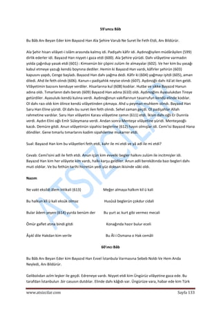  
www.atsizcilar.com  Sayfa 133 
 
59'uncu Bâb 
 
Bu Bâb Anı Beyan Eder kim Bayazıd Han Ala Şehire Varub Ne Suret İle Feth Etdi, Anı Bildürür. 
 
Ala Şehir hisarı vilâyet‐i islâm arasında kalmış idi. Padişahı kâfir idi. Aydınoğlıyilen müdârâyilen (599) 
dirlik ederler idi. Bayazıd Han niyyet‐i gaza etdi (600). Ala Şehire yürüdi. Dahı vilâyetine varmadın 
yolda çağırdup yasak etdi (601) : Kimsenün bir çöpini zulüm ile almayalar (602). Ve her kim bu yasağı 
kabul etmeye yazuğı kendü boynına dediler. Hemin ki Bayazıd Han vardı, kâfirler şehirün (603) 
kapusını yapdı, Cenge başladı. Bayazıd Han dahı yağma dedi. Kâfir ki (604) yağmayı işitdi (605), aman 
diledi. Ahd ile feth olındı (606). Kanun‐ı padişahlık neyise olındı (607). Aydınoğlı dahı itâ'at ilen geldi. 
Vilâyetimin bazısını kenduye verdiler. Hisarlarına kul (608) kodılar. Hutbe ve sikke Bayazıd Hanun 
adına oldı. Tımarlanın dahı beratı (609) Bayazıd Han adına (610) oldı. Aydınoğlını Ayasulukdan Tireye 
getürdiler. Ayasulukı kendü kulına verdi. Aydınoğlınun vakıflarınun tasarrufun kendü elinde kodılar. 
Ol dahı razı oldı kim ölince kendü vilâyetinden çıkmaya. Ahd u peyman muhkem olındı. Bayazıd Han 
Saru Han Eline yüridi. Ol dahı bu suret ilen feth olındı. Sehel zaman geçdi. Ol padişahlar Allah 
rahmetine vardılar. Saru Han vilâyetini Karası vilâyetine zamın (611) etdi. İkisin dahı oğlı Er Dunrıla 
verdi. Aydın Elini oğlı Emîr Süleymana verdi. Andan sonra Menteşe vilâyetine yüridi. Menteşeoğlı 
kacdı. Demüre gitdi. Anun vilâyetinün sipahisi beglerine (612) hayın olmışlar idi. Cemi'isi Bayazıd Hana 
döndiler. Gene tımarlu tımarlarını kadim sipahilerine mukarrer etdi. 
 
Sual: Bayazıd Han kim bu vilâyetleri feth etdi, kahr ile mi etdi ve yâ adl ile mi etdi? 
 
Cevab: Cemi'isini adl ile feth etdi. Anun içün kim evvelki begler halkını zulüm ile incitmişler idi. 
Bayazıd Han kim her vilâyete kim vardı, halkı karşu geldiler. Anun adli berekâtında bazı begleri dahı 
muti oldılar. Ve bu fethün tarihi hicretün yedi yüz doksan ikisinde vâki oldı. 
 
Nazım 
 
Ne vakt eksildi âlem intikali (613)                        Meğer almaya halkım kil ü kali 
 
Bu halkun kîl ü kali eksük olmaz                            Husûsâ beglerün çokdur cidali 
 
Bular âdem yeyen (614) yurda benüm der         Bu yurt ac kurt gibi vermez mecali 
 
Ömür gaflet atına bindi gitdi                                    Konağında hazır bulur eceli 
 
Âşıkî dile Hakdan kim verile                                     Bu Âl‐i Osmana o Hak cemâli 
 
60'ıncı Bâb 
 
Bu Bâb Anı Beyan Eder kim Bayazıd Han Evvel İstanbula Varmasına Sebeb Noldı Ve Hem Anda 
Neyledi, Anı Bildürür. 
 
Gelibolıdan azîm leşker ile geçdi. Edreneye vardı. Niyyet etdi kim Üngürüz vilâyetine gaza ede. Bu 
tarafdan İstanbulun .bir casusın dutdılar. Elinde dahı kâğıdı var. Üngürüze vara, habar ede kim Türk 
 