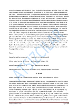  
www.atsizcilar.com  Sayfa 134 
 
senün üzerüne varur, gafil olma deyü. Casusı kim dutdılar, Bayazıd Hana getürdiler. Casus dahı doğrı 
habar verdi kim bundan öndin dahı adam göndürmişler idi (615) dedi (616). Beğlerbegi Kara Temür 
Daş Eyidür: "Hay devletlü sultanum! Vâcib budur kim evvel İstanbula düşesin kim bu İstanbulun kâfiri 
ve tekvüri gayet müfsid kâfirdür. Ve hem bu vilâyetlerümüzün arasında bu kâfir şehri neyler? Netekim 
Ala Şehiri feth etdün, Bunu dahı feth etmek gerek (617)" dedi. Han dahı bu sözi kabul etdi. Geldiler. 
İstanbulun üstine (618) düşdiler. Denizden ve korıdan kuşatdılar. Korıdan bir nice yerden inancılıklar 
(619) kurdılar. Ve ol zamanda dop igen bilmezler idi (620). Ve bu dopun kesreti Sultan Murad ile ve 
(621) oğlı Sultan Mehmed Han Gazi zamanında olındı (622). Elhâsılı İstanbulun hisarını bunaltmışlar 
idi. Nâgâh bir habar geldi kim Üngürüz Tuna suyın geçdi. Sofyaya yüridi dediler. Hündkâr dahı (623) 
inancılıkları (624) oda urdı (625). Yüridi. Alaca Hisar nevâhisinde karşuladı ve bulışdı. Kâfir kim islâm 
leşkerin gördiler, leşkerlerini iki bölük etdiler kim islâm leşkerin araya alalar. Bundan öndin leşker‐i 
islâm dahı iki bölük olmış idi. (626). Bayazıd Han kendü busuda durmış idi. Gaziler hücum edüb 
kâfirün üzerine yüridiler. Ol bir bölinen kâfir yüriyen gazilerü. ardına geldiler (627). Heman geldükleri 
gibi busuda han dahı hâzır İdi. Kâfir leşkerinün üzenine aman vermeyüb yüridiler (628); Bu tarafdan 
kâfir dahı gördi kim islâm leşkeri dahı Var imiş. Ürkdi, Heman kaçmağa yüz dutdı. Önindeki gaziler 
kıralım basdılar. Allahun fazlı, inâyetiyilen ol kâfir leşkerin şöyle kırdılar kim kırmakdan usandılar. Esir 
etdiler. Ve o Kara Temür Daşun oğlı var idi. Ana Umur Beg derler idi. Bu gazayı fakîre ol habar verdi. 
Eyidür: "Bizüm kendü halkumuz içinde esir iki binden ziyâdeyidi" der. Elhâsılı Rum Eli ve Anadolı 
halkında hiç esirsiz kimse kalmadı. Gaziler gayet doyum oldılar. Ol Üngürüzün kiralı bir sehel kâfir ile 
kaçub gitdi. Baş kurtardı.  
 
Nazım 
 
Gazayı Bayazıd Han bunda etdi             Kalan kâfirleri hep dutdı, satdı 
 
Vilâyet Bosna hem Laz verdi haraç      Ve Arnavuda bil çok gazi gitdi 
 
Dedi Eflaka tez gel çâkerüm ol              Gene İstanbula bir niyyet etdi 
 
Ve bu gazânun tarihi hicretün yedi yüz doksan üçinde vâki olındı Bayazıd Han elinden. 
 
61'nci Bâb 
 
Bu Bâb Anı Beyan Eder kim Bayazıd Han İstanbula Tekrar Geldi, Neyledi, Ani Bildürür. 
 
Leşker‐i azîm cem' etdi. Geldi, Koca Elinden Yurusa (629) çıkdı. Yahşı Begi göndürdi. Şili (630) hisarını 
ahd ilen aldı. Bayazıd Han kendü Yurusdan geçdi. Boğaz Kesenün üsti yanında bir hisar yapdı. Güzelce 
Hisar derler idi, Hisar kim tamam oldı, er koydı. Berkitdi. İstanbul tekvinine habar göndürdi kim: "Tez 
hisarı boşalt. Bana ver. Ve illâ hazır ol, "Üşde üzeninde otururın (631)" dedi. Tekvür dahı bu sözi 
işidicek yüz balık elçi göndürdi. Bağur, bağursağı altun ve gümüş dolmış (632), Ali Paşaya geldi. Paşa 
dahı sanduğ ile, keseyile balıklara karşu vardı. Zîrâ gayet hürmetlü elçidür. Sulha, maslahata 
gelmişlerdür. Söz kesen ve dil dutan bile getürmişler  idi (633), Ali Pâşâ dahı hündkâra vardı. Gayetimi 
temelluk etdi İstanbul tekvürinden. Elhâsılı hündkârı razı eyledi kim İstanbul İçinde hündkârun kadısı 
otura. Ve bir mahalle mescidi ola. Yılda on bin filöri haraç vere. Bu tarik üzerine sulh olmdı. Darakcı 
Yenicesi hisarı halkını ve Göynük hisarı halkını sürüb getürdi İstanbula. Ol mahalleyi etdi ve ol mescidi 
 