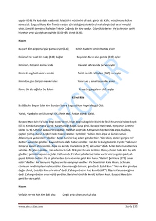  
www.atsizcilar.com  Sayfa 135 
 
yapdı (634). Ve kadı dahı nasb etdi. Masâlih‐i müslimîni ol kadı. görür idi. Kâfir, müsülmana hükm 
etmez idi. Bayazıd Hana kim Temür vartası vâki olduğında tekvür ol mahalleyi sürdi ve ol mescidi 
yıkdı. Şimdiki demde ol halkdan Tekvür Dağında bir köy vardur. Göynüklü derler. Ve bu fethün tarihi 
hicretün yedi yüz doksan üçinde (635) vâki olındı (636). 
 
Nazım 
 
Bu çarh kİm çegzenür pür gamza eyler(637)          Kimin Rüstem kimini Hamza eyler  
 
Dolanur her saat bin nakş (638) bağlar                     Başından tâcın alur gamza (639) eyler 
 
Kiminün, ihtiyarın komaz elde                                      Havalar sahrasında pervaz eyler 
 
Kimi cân u gönül verür cemâle                                     Sahib cemâl cefâyilen (640) naz eyler 
 
Kimi dün gün dürişür mankır ister                               Yolar sac u sakal başın daz eyler  
 
Kamu bir ata oğlıdur bu âdem                                       Ya niçün gavgaların dirâz eyler  
 
62'nci Bâb 
 
Bu Bâb Anı Beyan Eder kim Bundan Sonra Bayazıd Han Neye Meşgul Oldı.   
 
Yüridi, Nigebolıyı ve Silistireyi (641) feth etdi. Andan döndi. Geldi. 
 
Bayazıd Han dahı Ya'kuba Begi dutdı Veziri, hisar begi subaşı bile ikisini de İbsili hisarında habse koydı 
(673). Kendü Karamana yüridi. Karamanoğlı kaçdı. Daşa girdi. Bayazıd Han vardı, Konyanun üzerine 
kondı (674). Şehirün kapularını yapdılar. Harman vaktıyidi. Konyanun meydanında arpa, buğday, 
çaçları çıkmış, durur. Leşker halkı hisara vardılar. Eyitdiler: "Gelün. Bize arpa ve saman satun. 
Atlarumuza yedürelüm" dediler. Anlar dahı bir kaç adam göndürdiler. "Görelüm, sözleri gerçek mi" 
dediler. Adamlar geldiler. Bayazıd Hana dahı habar verdiler. Han bir iki kul göndürdi. Eyitdi: "Sakınun! 
Kimseye zulüm etmesünler. Arpa ıssı kendü muradınca (675) satsunlar" dedi. Anlar dahı muradlarınca 
satdılar. Akçaların aldılar. Han adamlar kosdı. Ol kişileri hisara iletdiler. Dahı şehirün halkı kim bu adli 
gördiler, şehirün kapusın açdılar. Feth olındı. Etrafun şehirlerine habar vardı kim bu gelen padişah 
gayet âdildür dediler. Ve ol şehirlerden dahı adamlar geldi kim hana: "Gelün! Şehirlere (676) tımar 
edün" dediler. Ak Sarayı ve Nigdeyi ve Kayseriyyeyi verdiler. Ve Develünün Kara Hisarı, üc hisarı 
cümlesin nevâhisiyilen teslim etdiler. Karamanoğlı dahı elçi göndürdi. Eyitdi kim:' "Her ne kim şimdiye 
değin olındı, ümiddür kim afıv olına" dedi. Çaharşanbadan had konıldı (677). Ötesin Karamanoğlına 
dedi. Çaharşanbadan sınur edüb yerdiler. Berisine hündkâr kendü kulların kodı. Bayazıd Han dahı 
gerü Bursaya geldi. 
 
Nazım 
 
Velîdür her ne han kim âdil olsa           Degül aybı cihan ana kul olsa 
 
 