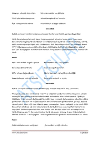  
www.atsizcilar.com  Sayfa 136 
 
Süleyman adl edüb dutdı cihanı            Süleyman mislidür han âdil olsa 
 
Gönül şehri adâvetden yıkılur .              Adavet hem yıkar El ma'mur olsa 
 
Âşıkî koma gönlünde adavet                  Bozar imânunı (678) ger bil kıl olsa 
 
65'inci Bâb 
 
Bu Bâb Anı Beyan Eder kim Kasdamonıyı Bayazıd Han Ne Suret İle Aldı, Varduğın Beyan Eder. 
 
Yüridi. Daraklu Borlıyı feth etdi. Vardı, Kasdamonıya indi. îsfendiyar Sınaba kaçdı. Vardı, andan 
Bayazıd Hana elçi göndürdi kim: "Benüm hanumdan ümidüm bu idi kim beni hizmetine kabul edeyidi. 
Ve illâ bu oturduğum yercügezi bana sadaka etsün" dedi. Bayazıd Han dahı bu sözi kabul etdi. Kıvrım 
(Ö79) Yoldan aşağasını sınur etdiler. Isfendiyara (680) kodılar. Bakî vilâyetini Bayazıd Han tasarruf 
etdi. Gerü Bursaya geldi. Bu fethün tarihi hicretün yedi yüz doksan yedİsİyilen sekizinün arasında vâki 
olındı. 
 
Nazım 
 
Ne fî'l eder müdâm bu çarh‐ı gerdan.           Karaman kara daşa serv‐i gerdan 
 
Bayazıd aldı Elin verdi kula                              Avare oldı sipahi ü merdân 
 
Silifke sele verdi göz yağından                       Ciğerler kana gark mahv oldı gamdan(681) 
 
Nevardur bunda varlık bir nefesdür              Bu varlığun seni etdi ve giryân 
 
66'ncı Bâb 
 
Bu Bâb Anı Beyan Eder kim Bayazıd Han Amasyayı Ve Sıvazı Ne Suret İle Aldı, Anı Bildürür. 
 
Amasyayı Bayazıd Hana kendü sahibi verdi. Ve ol hinde kim Kadı Burhaneddin Amâsiyyenün sahibini 
incitmiş İdi. Bayazıd Hanun tasarrufındayiken Kadı Burhaneddin Allah rahmetine vardı. Oğlı küçük 
(682) kaldı. Ve bir kızın dahı Dulkâdıroğlı Nasreddin Bege vermiş idi. Burhaneddinün oğlını Nasreddine 
göndürdiler. Anun İçün kim vilâyetün a'yanları Bayazıd Hana adam göndürdiler idi, gel deyü. Bayazıd 
Han dahı sürdi, Sıvaza geldi. Hep vilâyetün a'yanı karşu geldiler. Kanun‐ı padişahlık neyise olındı (683). 
Bayazıd Han dahı Sıvazı oğlı Emir Süleymana verdi. Yüridi, Erzİncana vardı. Begi Tahratan itâ'at ilen 
karşu geldi. Kendüyi Bayazıd Han dahı gene yerinde kodı. Avratını, oğlını, kızını Bursaya göndürdi. 
Yüridi, Malatyayı aldı. Ve Derendeyi (684) ve Divriği aldı. Andan Behisniyi de aldı. Elhâsılı ol vilâyeti 
feth etdi. Durmadı. Tâ Bursaya geldi. Tahratanı gene Erzincana göndürdi. Horendesini Bursada alıkodı. 
 
Nazım 
 
Neden dostluk umarsın bu işünden                Ayırasın beni sevdük eşümden 
 
 