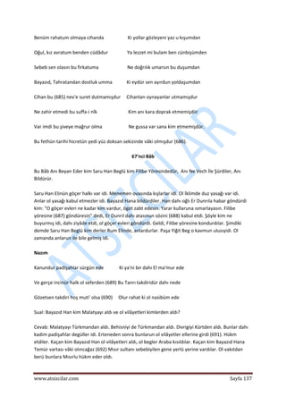  
www.atsizcilar.com  Sayfa 137 
 
Benüm rahatum olmaya cihanda                    Ki yollar gözleyeni yaz u kışumdan 
 
Oğul, kız avratum benden cüdâdur                Ya lezzet mi bulam ben cünbişümden 
 
Sebeb sen olasın bu firkatuma                        Ne doğrılık umarsın bu duşumdan 
 
Bayazıd, Tahratandan dostluk umma            Ki eydür sen ayırdun yoldaşumdan 
 
Cihan bu (685) nev'e suret dutmamışdur     Cihanlan oynayanlar utmamışdur 
 
Ne zahir etmedi bu suffa‐i nîk                          Kim anı kara doprak etmemişdiir 
 
Var imdi bu şiveye mağrur olma                      Ne gussa var sana kim etmemişdür. 
 
Bu fethün tarihi hicretün yedi yüz doksan sekizinde vâki olmışdur (686). 
 
67'nci Bâb 
 
Bu Bâb Anı Beyan Eder kim Saru Han Beglü kim Filibe Yöresindedür,  Anı Ne Vech İle Şürdiler, Anı 
Bildürür. 
 
Saru Han Elinün göçer halkı var idi. Menemen ovasında kışlarlar idi. Ol İklimde duz yasağı var idi. 
Anlar ol yasağı kabul etmezler idi. Bayazıd Hana bildürdiler. Han dahı oğlı Er Dunrıla habar göndürdi 
kim: "O göçer evleri ne kadar kim vardur, öget zabt edesin. Yarar kullaruna ısmarlayasın. Filibe 
yöresine (687) göndüresin" dedi, Er Dunrıl dahı atasınun sözini (688) kabul etdi. Şöyle kim ne 
buyurmış idi, dahı ziyâde etdi, ol göçer evleri göndürdi. Geldi, Filibe yöresine kondurdılar. Şimdiki 
demde Saru Han Beglü kim derler Rum Elinde, anlardurlar. Paşa Yiğit Beg o kavmun ulusıyidi. Ol 
zamanda anlarun ile bile gelmiş idi. 
 
Nazım 
 
Kanundur padişahlar sürgün ede             Ki ya'ni bir dahı El ma'mur ede 
 
Ve gerçe incinür halk ol seferden (689) Bu Tanrı takdiridür dahı nede  
 
Gözetsen takdiri hoş muti' olsa (690)     Olur rahat ki ol nasibüm ede 
 
Sual: Bayazıd Han kim Malatyayı aldı ve ol vilâyetleri kimlerden aldı? 
 
Cevab: Malatyayı Türkmandan aldı. Behisniyi de Türkmandan aldı. Divrigiyi Kürtden aldı. Bunlar dahı 
kadim padişahlar degüller idi. Erteneden sonra bunlarun ol vilâyetler ellerine girdi (691). Hükm 
etdiler. Kaçan kim Bayazıd Han ol vilâyetleri aldı, ol begler Araba kısıldılar. Kaçan kim Bayazıd Hana 
Temür vartası vâki olıncağaz (692) Mısır sultanı sebebiyilen gene yerlü yerine vardılar. Ol vakıtdan 
berü bunlara Mısırlu hükm eder oldı. 
 
 
